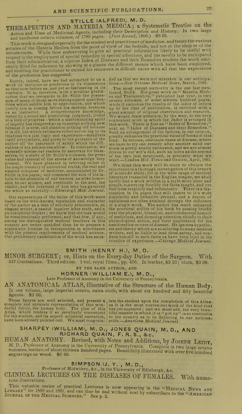 STILLE (ALFRED), M.D. THERAPEUTICS AND MATERIA MEDICA; a Systematic Treatise on the Action and Uses of Medicinal Agents, including their Description and History. In two large and handsome octavo volumes, of 1789 pages. {Just Issued, i860.) $8 00. This work is designed especially for the student and practitioner of medicine, and treats the various from their administration, a copious Index of Diseases and their Remedies renders the work emi- nently filled for reference by showing at a glance ihe different means which have been employed, and enabling the practitioner to extend his resources in difficult cases with all that the experience of the profession has suggested. Rarely, indeed, have we had submitted to us a work on medicine so ponderous in its dimensions as that now before us, and yet so fascinating in its contents. It is, therefore, with n peculiar gratifi- cation that, we recognize in Dr. Stille the posses- sion of many of tiiose more distinguished qualifica- tions which entitle him to approbation, and which justify him in coming before his medical brethren iis an instructor. A comprehensive knowledge, rested by a sound and penetrating judgment, joined to a love of progress —which a uiscriminating spirit of inquiry has tempered so as to accept nothing new because it is new, and abandon nothing old because it is old, but which estimates either accorr ing to its relations to a just logic and experience—manifests itself everywhere, and gives to the guidance of the author all 'he assurance of safety which the diffi- culties of his subject can allow. In conclusion, we earnestly advise our readers to ascertain for them- selves, by a study of Dr. Suite’s volumes, the great value and interest of the stores of knowledge they present. We have pleasure in referring rmher to the ample treasury of undoubted truths, the real and assured conquest of medicine, accumulated by Dr. Stille in his pages; and commend the sum of his la- bors to the attention of our readers, as alike honor- able to our science, and creditable to the zeal, the candor, and the judgment of him who has garnered the whole so carefully.—Edinburgh Med. Journal. Our expectations of the value of this work were based on the well-known reputation and character of the author as a man of scholarly attainments, an elegant writer, a candid inquirer after truth, and a philosophical thinker; we knew that the task would he conscientiously performed, and that few, if any, among the distinguished medical teachers in this country are better qualified than he to prepare a systematic treatise on therapeutics in accordance with the present requirements of medical science. Our preliminary examination of the work has satis- fied us that we were not mistaken in our anticipa- tions.—New Orleans Medical News, March, 1SG0. The most recent authority is the one last men- tioned, Stillh. His great work on “ Materia Medi- ca and Tnerapeutics,” published last year, in two octavo volumes, of some sixteen hundred pages, while it embodies tire results of the labor of others up to the time of publication, is enriched with a great amount of original observation and research. We would draw attention, by the way, to the very convenient mode in which the Index is arranged in this work. There is first an “ Index of Remedies next an “ Index of Diseases and their Remedies.” Such an arrangement of the Indices, in our opinion, greatly enhances the practical value of books of this kind. In tedious, obstinate cases of disease, where we have to try one remedy after another until our slock is pretty nearly exhausted, and we are almost driven to our wit’s end, such an index as the second of the two just mentioned, is precisely what we want.—London Med. Times and Gazette, April, 1861. We think this work will do much to obviate the reluctance to a thorough investigation of this branch of scientific study, for in the wide range of medical literature treasured in the English tongue, we shall hardly find a work written in a style more clear and simple, conveying forcibly the facts taught, and yet free from turgidity and redundancy. There isa fas- cination in its pages that will insure to it a wide popularity and attentive perusal, and a degree of usefulness not often attained through the influence of a single work. The author has much enhanced the practical utility of his hook by passing briefly over the physical, botani lal, and commercial history of medicines, and directing attention chiefly to their physiological action, and their application for the amelioration or cure of disease. He ignores hypothe- sis and theory which are so alluring to many medical writers, and so liable to lead them astray, and con- fines Inmself to such facts as have been tried in the crucible of experience.—Chicago Medical Journal. SMITH (HENRY H.), M . D. MINOR SURGERY; or, Hints on the Every-day Duties of the Surgeon. With 247 illustrations. Third edition. 1 vol. royal 12mo., pp. 456. In leather, $2 25; cloth, $2 00. BY THE SAME AUTHOR, AND HORNER (WILLIAM E.), M.D., Late Professor of Anatomy in the University of Pennsylvania. AN ANATOMICAL ATLAS, illustrative of the Structure of the Human Body. In one volume, large imperial octavo, extra cloth, with about six hundred and fifty beautiful figures. $3 00. These figures are well selected, and present a complete and accurate representation of that won- derful fabric, the human body. The plan of this Atlas, which renders it so peculiarly convenient for the student, and its superb artistical execution, have been already pointed out. We must congratu- late the student upon the completion of this Atlas i as it is the most convenient work of the kind that has yet appeared ; and we must add, the very beau- tiful manner in which it is “ got up” is so creditable to the country as to he flattering to our national pride.—American Medical Journal. SHARPEY (WILLIAM), M.D., JONES QU Al N, M.D.. AND RICHARD QUAIN, F. R. S., &c. HUMAN ANATOMY. Revised, with Notes and Additions, by Joseph Leidy M. D., Professor of Anatomy in the University of Pennsylvania. Complete in two lar-e octavo volumes, leather, of about thirteen hundred pages. Beautifully illustrated with over five hundred engravings on wood. $6 00. uuuleu SIMPSON (J. Y. , M. D., Professor of Midwifery, &c., in the University of Edinburgh, &c. CLINICAL LECTURES ON THE DISEASES OF FEMALES. With nurne rous illustrations. This valuable series of practical Lectures is now annearino-in iIip uMrmr.T Library” lor I860 and 1861, and can thus be had without cost bv subscrih^ ^ o1! 3 Journal of the Medical Sciences.” See p. 2 ‘,n°Ul Cost 8ubscnber8 lo the “American