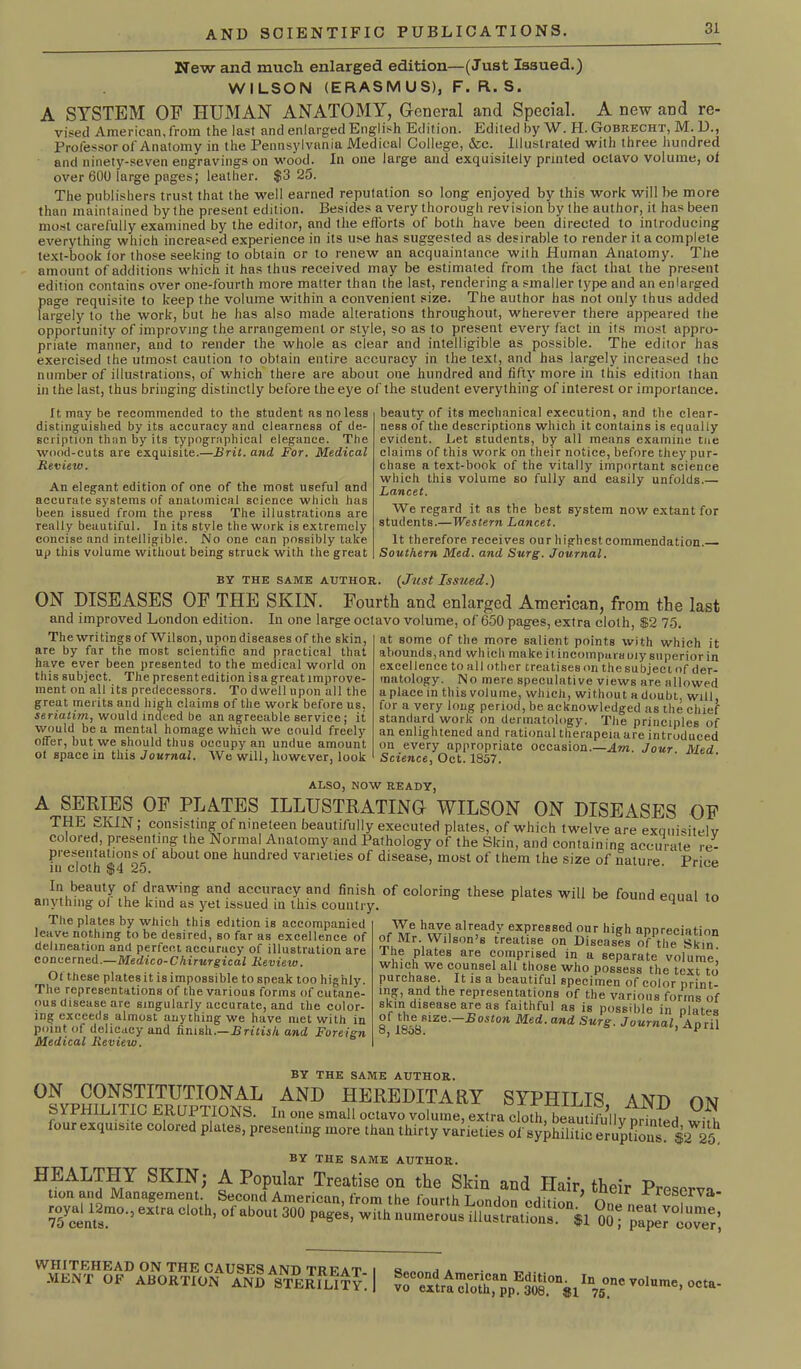 New and much enlarged edition—(Just Issued.) WILSON (ERASMUS), F. R. S. A SYSTEM OF HUMAN ANATOMY, General and Special. A new and re- vised American, from the last and enlarged English Edition. Edited by W. H. Gobrecht, M. D., Professor of Anatomy in the Pennsylvania Medical College, &c. Illustrated with three hundred and ninety-seven engravings on wood. In one large and exquisitely printed octavo volume, of over 600 large pages; leather. $3 25. The publishers trust that the well earned reputation so long enjoyed by this work will be more than maintained by the present edition. Besides a very thorough revision by the author, it has been most carefully examined by the editor, and the efforts of both have been directed to introducing everything which increased experience in its use has suggested as desirable to render it a complete text-book lor those seeking to obtain or to renew an acquaintance with Human Anatomy. The amount of additions which it has thus received may be estimated from the fact that the present edition contains over one-fourth more matter than the last, rendering a smaller type and an enlarged page requisite to keep the volume within a convenient size. The author has not only thus added largely to the work, but he has also made alterations throughout, wherever there appeared the opportunity of improving the arrangement or style, so as to present every fact in its most appro- priate manner, and to render the whole as clear and intelligible as possible. The editor has exercised the utmost caution to obtain entire accuracy in the text, and has largely increased the number of illustrations, of which there are about one hundred and fifty more in this edition than in the last, thus bringing distinctly before the eye of the student everything of interest or importance. It may be recommended to the student as no less distinguished by its accuracy and clearness of de- scription than by its typographical elegance. The wood-cuts are exquisite.—Brit, and For. Medical Review. An elegant edition of one of the most useful and accurate systems of anatomical science which has been issued from the press The illustrations are really beautiful. In its style the work is extremely concise and intelligible. No one can possibly take up this volume without being struck with the great beauty of its mechanical execution, and the clear- ness of the descriptions which it contains is equally evident. Let students, by all means examine tne claims of this work on their notice, before they pur- chase a text-book of the vitally important science which this volume so fully and easily unfolds.— Lancet. We regard it as the best system now extant for students.—Western Lancet. It therefore, receives our highest commendation. Southern Med. and Surg. Journal. BY THE SAME AUTHOR. (Just Issued.) ON DISEASES OF THE SKIN. Fourth and enlarged American, from the last and improved London edition. In one large octavo volume, of 650 pages, extra cloth, $2 75. at some of the more salient points with which it abounds, and which makeitincomparaoiy superior in excellence to all other treatises on the subject of der- matology. No mere speculative views are allowed a place in this volume, which, without a doubt, will, for a very long period, be acknowledged as the chief standard work on dermatology. The principles of an enlightened and rational therapeia are introduced on every appropriate occasion.—Am. Jour. Med Science, Oct. 1857. The writings of Wilson, upondiseases of the skin, are by far the most scientific and practical that have ever been presented to the medical world on this subject. The presentedition isagreat improve- ment on all its predecessors. To dwell upon all the great merits and high claims of the work before us, seriatim, would indeed be an agreeable service; it would be a mental homage which we could freely offer, but we should thus occupy an undue amount ot space in this Journal. We will, however, look ALSO, NOW READY, A SERIES OF PLATES ILLUSTRATING WILSON ON DISEASES OF THE SKIN; consisting of nineteen beautifully executed plates, of which twelve are excmisitelv colored, presenting the Normal Anatomy and Pathology of the Skin, and containino accurate re- presentations ot about one hundred varieties of disease, most of them the size of nature. Price in ciotn kdo. In beauty of drawing and accuracy and finish of coloring these plates will be found equal to anything ol the kind as yet issued m this country. ^ The plates by which this edition is accompanied leave nothing to be desired, so far as excellence of delineation and perfect accuracy of illustration are concerned.—Medico-Chirurgical Review. Of these plates it is impossible to speak too highly. The representations of the various forms of cutane- ous disease are singularly accurate, and the color- ing exceeds almost anything we have met with in point of delicacy and finish.—British and Foreign Medical Review. have already expressed our high appreciation of Mr. Wilson’s treatise on Diseases of the Skin The plates are comprised in a separate volume! which we counsel all those who possess the text to purchase It is a beautiful specimen of color print- lng, and the representations of the various forms of skm disease are as faithful as is possible in plates 8f 1858R!Ze ^oston Med. and Surg. Journal, Ap ril BY THE SAME AUTHOR. ,and HEREDITARY syphilis, and on BY THE SAME AUTHOR. oheir Prescrv“- e“'a 300 W. --“OM illus.ralioIs. il oSj pf^toTr’, ^.I'TKHEAD ON the causes and treat- ment OF ABORTION and STERILITY. I yo,ume-“'*•