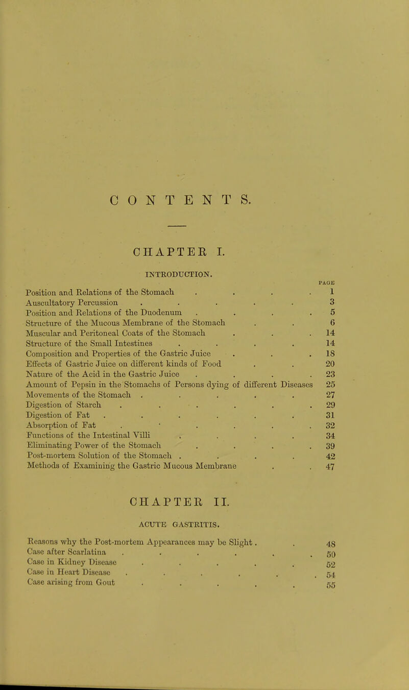 CONTENTS. CHAPTER I. INTRODUCTION. PAGE Position and Relations of the Stomach . . . .1 Auscultatory Percussion ..... 3 Position and Relations of the Duodenum . . . .5 Structure of the Mucous Membrane of the Stomach . . 6 Muscular and Peritoneal Coats of the Stomach . . .14 Structure of the Small Intestines .... 14 Composition and Properties of the Gastric Juice . . .18 Effects of Gastric Juice on different kinds of Food . . 20 Nature of the Acid in the Gastric Juice . . . .23 Amoimt of Pepsin in the Stomachs of Persons dying of different Diseases 25 Movements of the Stomach ..... 27 Digestion of Starch . . . . . .29 Digestion of Fat . . . . . .31 Absorption of Fat . ' . . . .32 Functions of the Intestinal Villi .... 34 Eliminating Power of the Stomach . . . .39 Post-mortem Solution of the Stomach .... 42 Methods of Examining the Gastric Mucous Membrane . . 47 CHAPTER II. ACUTE GASTRITIS. Reasons why the Post-mortem Appearances may be Slight. Case after Scarlatina .... Case in Kidney Disease . Case in Heart Disease .... Case arising from Gout . 48 50 52 54 55