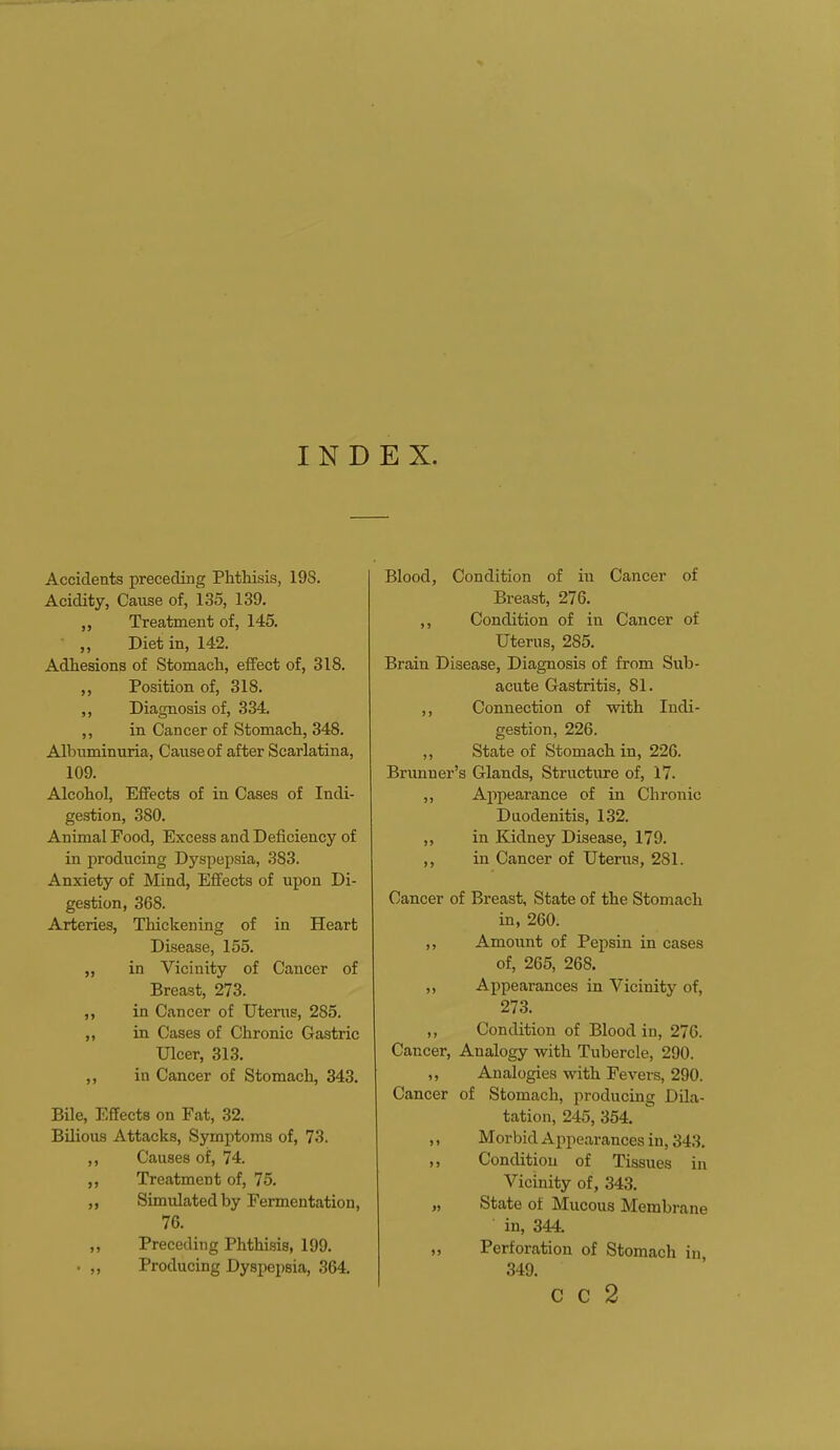 INDEX. Accidents preceding Phthisis, 19S. Acidity, Cause of, 135, 139. „ Treatment of, 145. „ Diet in, 142. Adhesions of Stomach, effect of, 318. ,, Position of, 318. ,, Diagnosis of, 334. ,, in Cancer of Stomach, 348. Albuminuria, Cause of after Scarlatina, 109. Alcohol, Effects of in Cases of Indi- gestion, 380. Animal Food, Excess and Deficiency of in producing Dyspepsia, 383. Anxiety of Mind, Effects of upon Di- gestion, 368. Arteries, Thickening of in Heart Disease, 155. ,, in Vicinity of Cancer of Breast, 273. ,, in Cancer of Uterus, 285. ,, in Cases of Chronic Gastric Ulcer, 313. ,, in Cancer of Stomach, 343. Bile, Effects on Fat, 32. Bilious Attacks, Symptoms of, 73. Causes of, 74. Treatment of, 75. „ Simulated by Fermentation, 76. „ Preceding Phthisis, 199. . „ Producing Dyspepsia, 364. Blood, Condition of hi Cancer of Breast, 276. ,, Condition of in Cancer of Uterus, 2S5. Brain Disease, Diagnosis of from Sub- acute Gastritis, 81. ,, Connection of with Indi- gestion, 226. ,, State of Stomach in, 226. Brunner's Glands, Structure of, 17. ,, Appearance of in Chronic Duodenitis, 132. ,, in Kidney Disease, 179. ,, in Cancer of Uterus, 2S1. Cancer of Breast, State of the Stomach in, 260. ,, Amount of Pepsin in cases of, 265, 268. „ Appearances in Vicinity of, 273. ,, Condition of Blood in, 276. Cancer, Analogy with Tubercle, 290. ,, Analogies with Fevers, 290. Cancer of Stomach, producing Dila- tation, 245, 354. ,, Morbid Appearances in, 343. ,, Condition of Tissues in Vicinity of, 343. „ State of Mucous Membrane in, 344. „ Perforation of Stomach in 349. C C 2