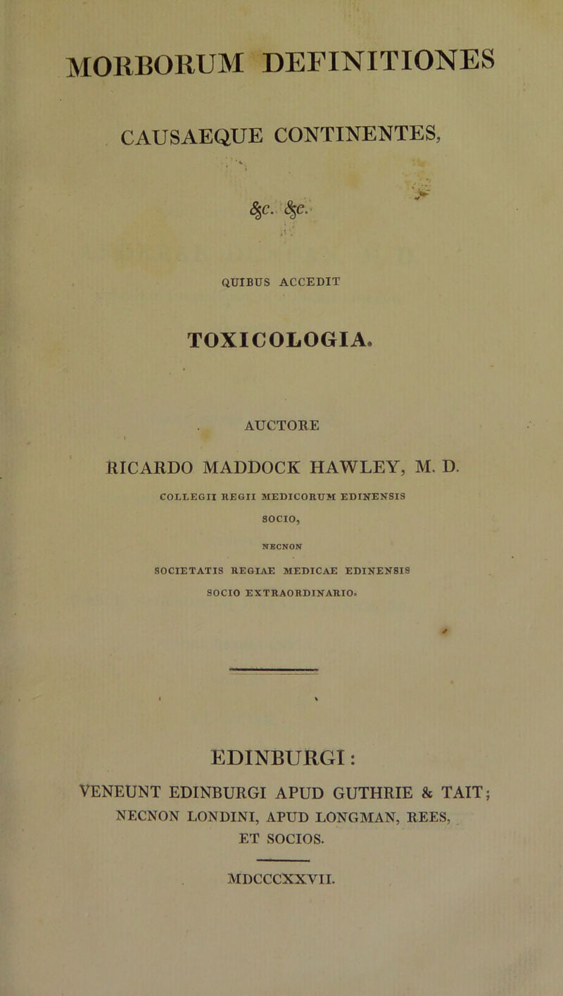 MORBORUM DEFINITIONES CAUSAEQUE CONTINENTES, %C. $C. QUIBUS ACCEDIT TOXICOLOGIA. AUCTORE i RICARDO MADDOCK HAWLEY, M. D. COLLEGII REGII MEDICORUM EDINENSIS SOCIO, NECNON SOCIETATIS REGIAE MEDICAE EDINENSIS SOCIO EXTRAORDINARIO. EDINBURGI: VENEUNT EDINBURGI APUD GUTHRIE & TAIT; NECNON LONDINI, APUD LONGMAN, REES, ET SOCIOS. MDCCCXXVII.