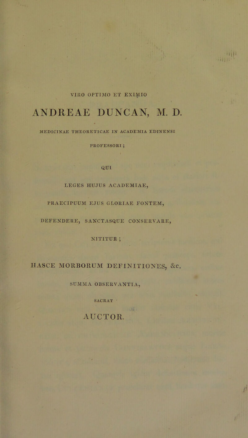 VIRO OPTIMO ET EXIMIO ANDREAE DUNCAN, M. D. MEDICINAE THEORETICAE IN ACADEMIA EDINENSI PROFESSORI ; (IUI LEGES HUJUS ACADEMIAE, PRAECIPUUM EJUS GLORIAE FONTEM, DEFENDERE, SANCTASdUE CONSERVARE, NITITUR ; IIASCE MORBORUM DEFINITIONES, &c. SUMMA OBSERVANTIA, SACRAT AUCTOIl.