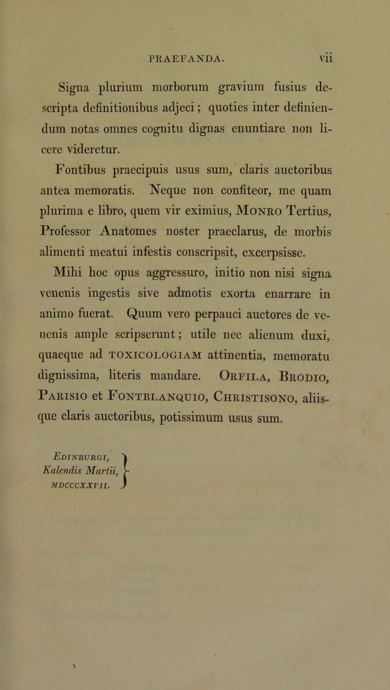 Signa plurium morborum gravium fusius de- scripta definitionibus adjeci; quoties inter definien- dum notas omnes cognitu dignas enuntiare non li- cere videretur. Fontibus praecipuis usus sum, claris auctoribus antea memoratis. Neque non confiteor, me quam plurima e libro, quem vir eximius, Monro Tertius, Professor Anatomes noster praeclarus, de morbis alimenti meatui infestis conscripsit, excerpsisse. Mihi hoc opus aggressuro, initio non nisi signa venenis ingestis sive admotis exorta enarrare in animo fuerat. Quum vero perpauci auctores de ve- nenis ample scripserunt; utile nec alienum duxi, quaeque ad toxicologiam attinentia, memoratu dignissima, literis mandare. Orfila, Brodio, Parisio et Fontblanquio, Christisono, aliis- que claris auctoribus, potissimum usus sum. Edinburgi, Kalendis Martii, MDCCCXXV1I.