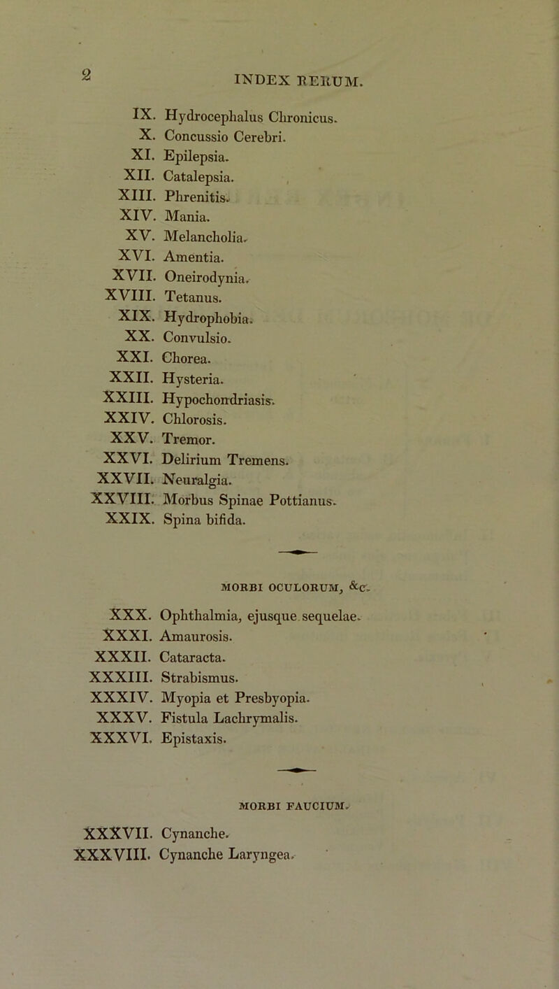 IX. Hydroceplialus Chronicus. X. Concussio Cerebri. XI. Epilepsia. XII. Catalepsia. XIII. Phrenitis. XIV. Mania. XV. Melancholia. XVI. Amentia. XVII. Oneirodynia. XVIII. Tetanus. XIX. Hydrophob ia. XX. Convulsio. XXI. Chorea. XXII. Hysteria. XXIII. Hypochondriasis. XXIV. Chlorosis. XXV. Tremor. XXVI. Delirium Tremens. XXVII. Neuralgia. XXVIII. Morbus Spinae Pottianus. XXIX. Spina bifida. MORBI OCULORUM, &c- XXX. Ophthalmia, ejusque sequelae. XXXI. Amaurosis. XXXII. Cataracta. XXXIII. Strabismus. XXXIV. Myopia et Presbyopia. XXXV. Fistula Lachrymalis. XXXVI. Epistaxis. MORBI FAUCIUM. XXXVII. Cynanche. XXXVIII. Cynanche Laryngea.