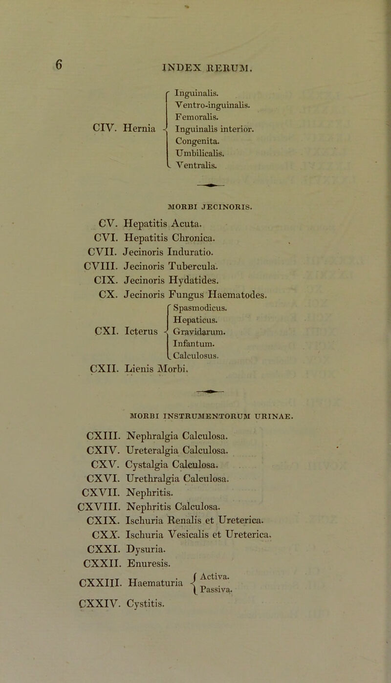 CIV. Hernia ' Inguinalis. V entro-inguinalis. F emoralis. < Inguinalis interior. Congenita. Umbilicalis. .. Ventralis. MORBI JECINORIS. CV. Hepatitis Acuta. CVI. Hepatitis Chronica. CVII. Jecinoris Induratio. CVIII. Jecinoris Tubercula. CIX. Jecinoris Hydatides. CX. Jecinoris Fungus Haematodes. ' Spasmodicus. Hepaticus. CXI. Icterus -J Gravidarum. Infantum. . Calculosus. CXII. Lienis Morbi. MORBI INSTRUMENTORUM URINAE. CXIII. Nepbralgia Calculosa. CXIV. Ureteralgia Calculosa. CXV. Cystalgia Calculosa. CXVI. Uretliralgia Calculosa. CXVII. Nephritis. CXVIII. Nephritis Calculosa. CXIX. Ischuria Renalis et Ureterica. CXX. Ischuria Vesicalis et Ureterica. CXXI. Dysuria. CXXII. Enuresis. CXXIII. Haematuria / Activa. ( Passiva. CXXIV. Cystitis.