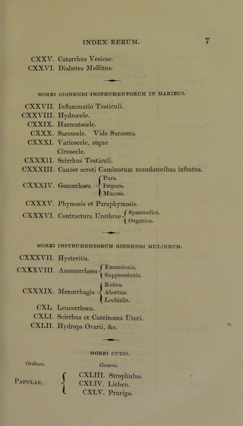 €XXV. Catarrlius Vesicae- CXXVI. Diabetes Mellitus. MORBI GIGNENDI INSTRUMENTORUM IN MARIBUS. CXXVII. Inflammatio Testiculi- CXXVIII. Hydrocele. CXXIX. Haematocele. CXXX. Sarcocele. Vide Sarcoma. CXXXI. Varicocele, atque Circocele. CXXX1I. Scirrhus Testiculi. CXXXIII. Cancer scroti Caminorum mundatoribus infestus. {Pura. Impura- Mucosa. CXXXV. Phymosis et Paraphymosis. CXXXVI. Contractura Urethrae /Spasmodica. ( Organica. MORBI INSTRUMENTORUM GIGNENDI MULIERUM. CXXXVII. CXXXVIII. Hysteritis. Amenorrhoea { Emansionis. Suppressionis. CXXXIX. Menorrhagia CXL. Leucorrhoea. i Rubra. Abortus. Lochialis. CXLI. Scirrhus et Carcinoma Uteri. CXLII. Hydrops Ovarii, &c. Ordines. Papulae, morbi CUTIS. Genera. CXLIII. Strophulus. CXLIV. Lichen. CXLV. Prurigo.