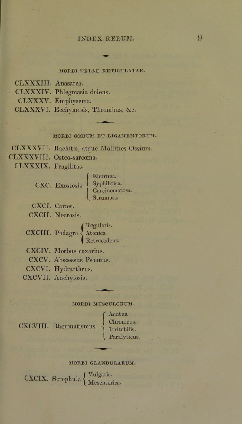 MORBI TELAE RETICULATAE. CLXXXIII. Anasarca. CLXXXIV. Phlegmasia dolens. CLXXXV. Emphysema. CLXXXVI. Ecchymosis, Thrombus, &c. MORBI OSSIUM ET LIGAMENTORUM, CLXXXVII. Rachitis, atque Mollities Ossium. CLXXXVIII. Osteo-sarcoma. CLXXXIX. Fragilitas. CXC. Exostosis Eburnea. Syphilitica. Carcinomatosa. Strumosa. CXCI. Caries. CXCII. Necrosis. ( Regularis. CXCIII. Podagra-< Atonica. ^Retrocedens. CXCIV. Morbus coxarius. CXCV. Abscessus Psoanus. CXCVI. Hydrarthrus. CXCVII. Anchylosis. MORBI MUSCULORUM. CXCVIII. Rheumatismus Acutus. Chronicus. Irritabilis. _ Paralyticus, MORBI GLANDULARUM. CXC1X. Scropliula V ulgaris. Mesenterica.