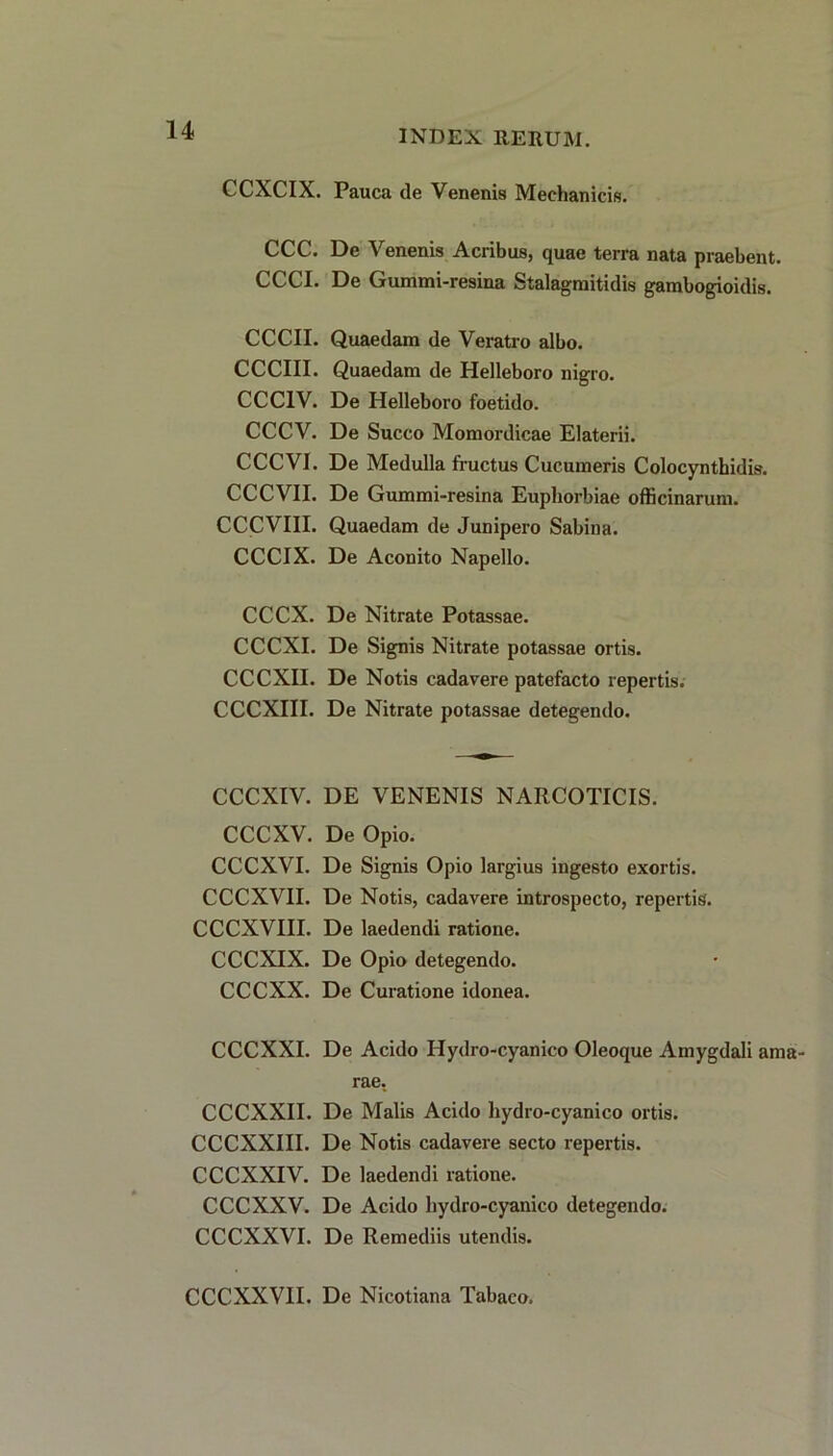 CCXCIX. Pauca de Venenis Mechanicis. CCC. De Venenis Acribus, quae terra nata praebent. CCCI. De Gummi-resina Stalagmitidis gambogioidis. CCCII. Quaedam de Veratro albo. CCCIII. Quaedam de Helleboro nigro. CCC1V. De Helleboro foetido. CCCV. De Succo Momordicae Elaterii. CCCVI. De Medulla fructus Cucumeris Colocynthidis. CCCVII. De Gummi-resina Euphorbiae officinarum. CCCVIII. Quaedam de Junipero Sabina. CCCIX. De Aconito Napello. CCCX. De Nitrate Potassae. CCCXI. De Signis Nitrate potassae ortis. CCCXII. De Notis cadavere patefacto repertis. CCCXIII. De Nitrate potassae detegendo. CCCXIV. DE VENENIS NARCOTICIS. CCCXV. De Opio. CCCXVI. De Signis Opio largius ingesto exortis. CCCXVII. De Notis, cadavere introspecto, repertis. CCCXVIII. De laedendi ratione. CCCXIX. De Opio detegendo. CCCXX. De Curatione idonea. CCCXXI. De Acido Ilydro-cyanico Oleoque Amygdali ama- rae. CCCXXII. De Malis Acido hydro-cyanico ortis. CCCXXIII. De Notis cadavere secto repertis. CCCXXIV. De laedendi ratione. CCCXXV. De Acido hydro-cyanico detegendo. CCCXXVI. De Remediis utendis. CCCXXVII. De Nicotiana Tabaco.