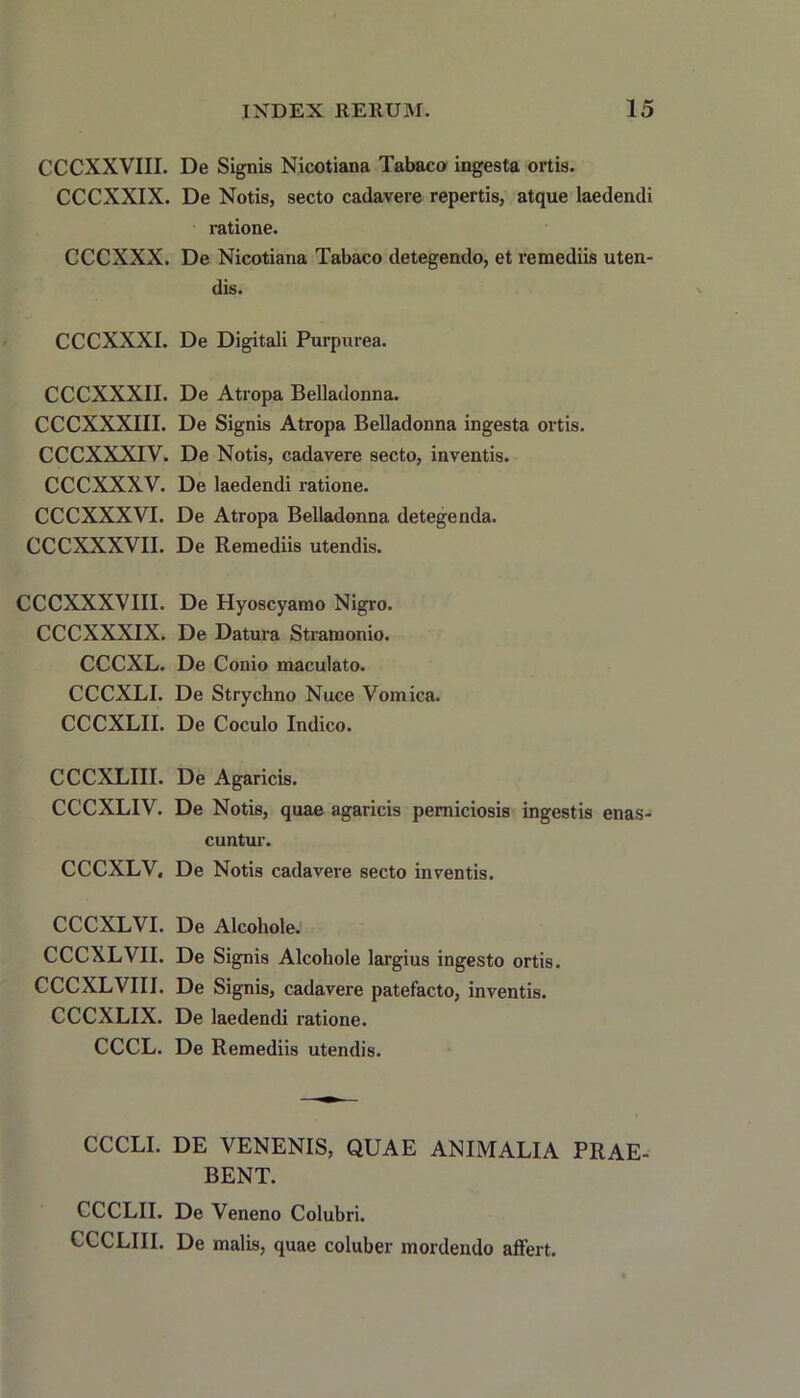 CCCXXVIII. De Signis Nicotiana Tabaco ingesta ortis. CCCXXIX. De Notis, secto cadavere repertis, atque laedendi ratione. CCCXXX. De Nicotiana Tabaco detegendo, et remediis uten- dis. CCCXXXI. De Digitali Purpurea. CCCXXXII. De Atropa Belladonna. CCCXXXIII. De Signis Atropa Belladonna ingesta ortis. CCCXXXIV. De Notis, cadavere secto, inventis. CCCXXXV. De laedendi ratione. CCCXXXVI. De Atropa Belladonna detegenda. CCCXXXVII. De Remediis utendis. CCCXXXVIII. De Hyoscyamo Nigro. CCCXXXIX. De Datura Stramonio. CCCXL. De Conio maculato. CCCXLI. De Strychno Nuce Vomica. CCCXLII. De Coculo Indico. CCCXLIII. De Agaricis. CCCXLIV. De Notis, quae agaricis perniciosis ingestis enas- cuntur. CCCXLV. De Notis cadavere secto inventis. CCCXLVI. De Alcohole. CCCXLVII. De Signis Alcohole largius ingesto ortis. CCCXLVIII. De Signis, cadavere patefacto, inventis. CCCXLIX. De laedendi ratione. CCCL. De Remediis utendis. CCCLI. DE VENENIS, QUAE ANIMALIA PRAE- BENT. CCCLII. De Veneno Colubri. CCCLIII. De malis, quae coluber mordendo affert.