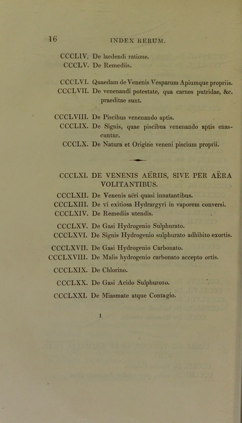 CCCL1V. De laedendi ratione. CCCLV. De Remediis. CCCLVI. Quaedam de Venenis Vesparum Apiumque propriis. CCCLVII. De venenandi potestate, qua carnes putridae, &c. praeditae sunt. CCCLVIII. De Piscibus venenando aptis. CCCLIX. De Signis, quae piscibus venenando aptis enas- cuntur. CCCLX. De Natura et Origine veneDi piscium proprii. CCCLXI. DE VENENIS AERIIS, SIVE PER AERA VOLITANTIBUS. CCCLXII. De Venenis aeri quasi innatantibus. CCCLXIII. De vi exitiosa Hydrargyri in vaporem conversi. CCCLXIV. De Remediis utendis. CCCLXV. De Gasi Hydrogenio Sulphurato. CCCLXVI. De Signis Hydrogenio sulphurato adhibito exortis. CCCLXVH. De Gasi Hydrogenio Carbonato. CCCLXVIII. De Malis hydrogenio carbonato accepto ortis. CCCLXIX. De Cldorino. CCCLXX. De Gasi Acido Sulphuroso. CCCLXXI. De Miasmate atque Contagio. 1