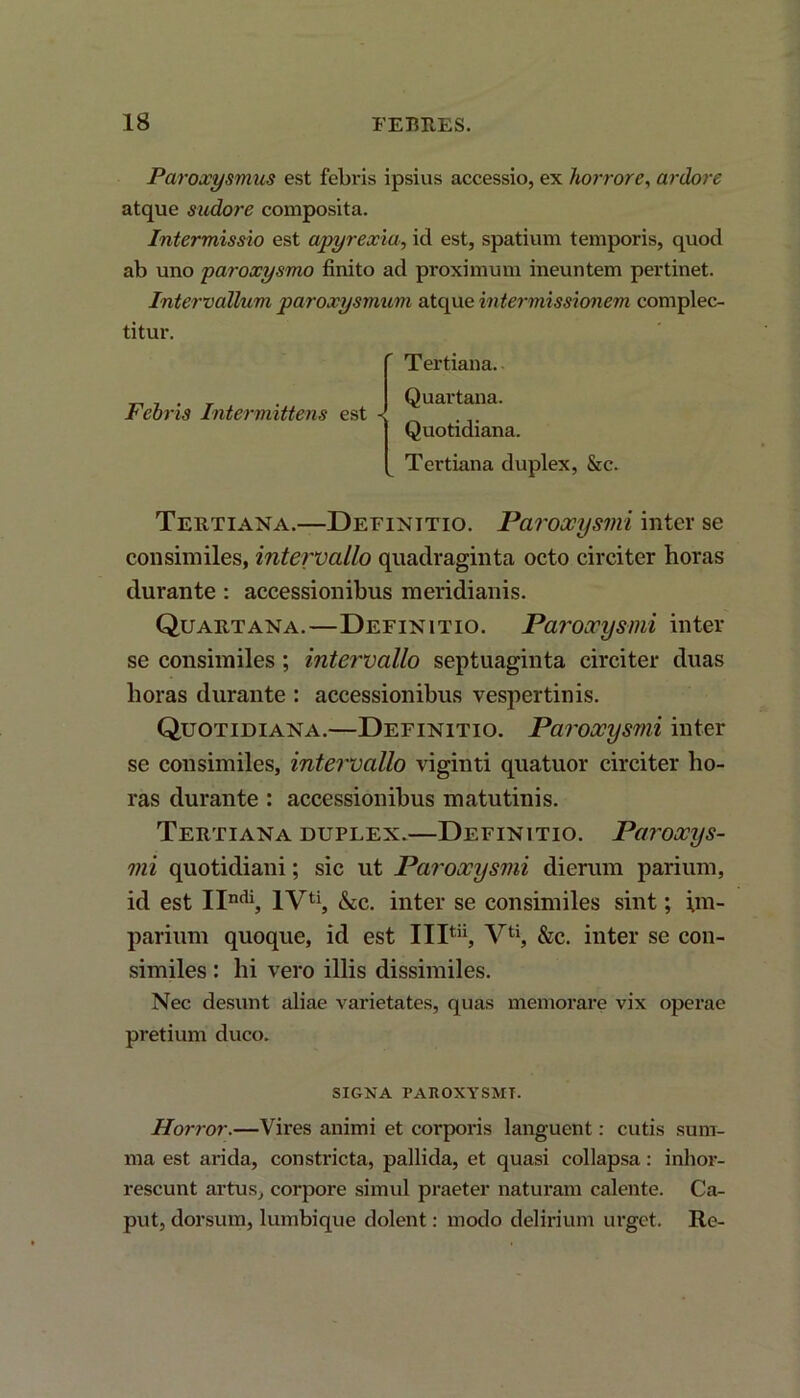 Paroxysmus est febris ipsius accessio, ex horrore, ardore atque sudore composita. Intermissio est apyrexia, id est, spatium temporis, quod ab uno paroxysmo finito ad proximum ineuntem pertinet. Intervallum paroxysmum atque intermissionem complec- titur. Febris Intermittens est Tertiana. Quartana. Quotidiana. Tertiana duplex, &c. Tertiana.—Definitio. Paroccysmi inter se consimiles, intervallo quadraginta octo circiter horas durante : accessionibus meridianis. Quartana.—Definitio. Paroxysmi inter se consimiles ; intervallo septuaginta circiter duas horas durante : accessionibus vespertinis. Quotidiana.—Definitio. Paroxysmi inter se consimiles, intervallo viginti quatuor circiter ho- ras durante : accessionibus matutinis. Tertiana duplex.—Definitio. Paroxys- mi quotidiani; sic ut Paroxysmi dierum parium, id est IIndi, IV11, &c. inter se consimiles sint; im- parium quoque, id est IIP”, Vu, &c. inter se con- similes : hi vero illis dissimiles. Nec desunt aliae varietates, quas memorare vix operae pretium duco. SIGNA PAROXYSMI. Horror.—Vires animi et corporis languent: cutis sum- ma est arida, constricta, pallida, et quasi collapsa: inhor- rescunt artus, corpore simul praeter naturam calente. Ca- put, dorsum, lumbique dolent: modo delirium urget. Re-