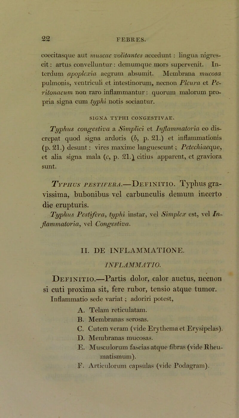 coecitasque aut muscae volitantes accedunt: lingua nigres- cit : artus convelluntur : demumque mors supervenit. In- terdum apoplexia aegrum absumit. Membrana mucosa pulmonis, ventriculi et intestinorum, necnon Pleura et Pe- ritonaeum non raro inflammantur: quorum malorum pro- pria signa cum typhi notis sociantur. SIGNA TYPHI CONGESTIVAE. Typhus congestiva a Simplici et Inflammatoria eo dis- crepat quod signa ardoris (b, p. 21.) et inflammationis (p. 21.) desunt: vires maxime languescunt; Petechiaeque, et alia signa mala (c, p. 21.) citius apparent, et graviora sunt. Typhus pestifera.—Definitio. Typlnis gra- vissima, bubonibus vel carbunculis demum incerto die erupturis. Typhus Pestifera, typhi instar, vel Simplex est, vel In- flammatoria, vel Congestiva. II. DE INFLAMMATIONE. INFLAMMATIO. Definitio.—Partis dolor, calor auctus, necnon si cuti proxima sit, fere rubor, tensio atque tumor. Inflammatio sede variat; adoriri potest, A. Telam reticulatam. B. Membranas serosas. C. Cutem veram (vide Erythema et Erysipelas). D. Membranas mucosas. E. Musculorum fascias atque fibras (vide Rheu- matismum). F. Articulorum capsulas (vide Podagram),