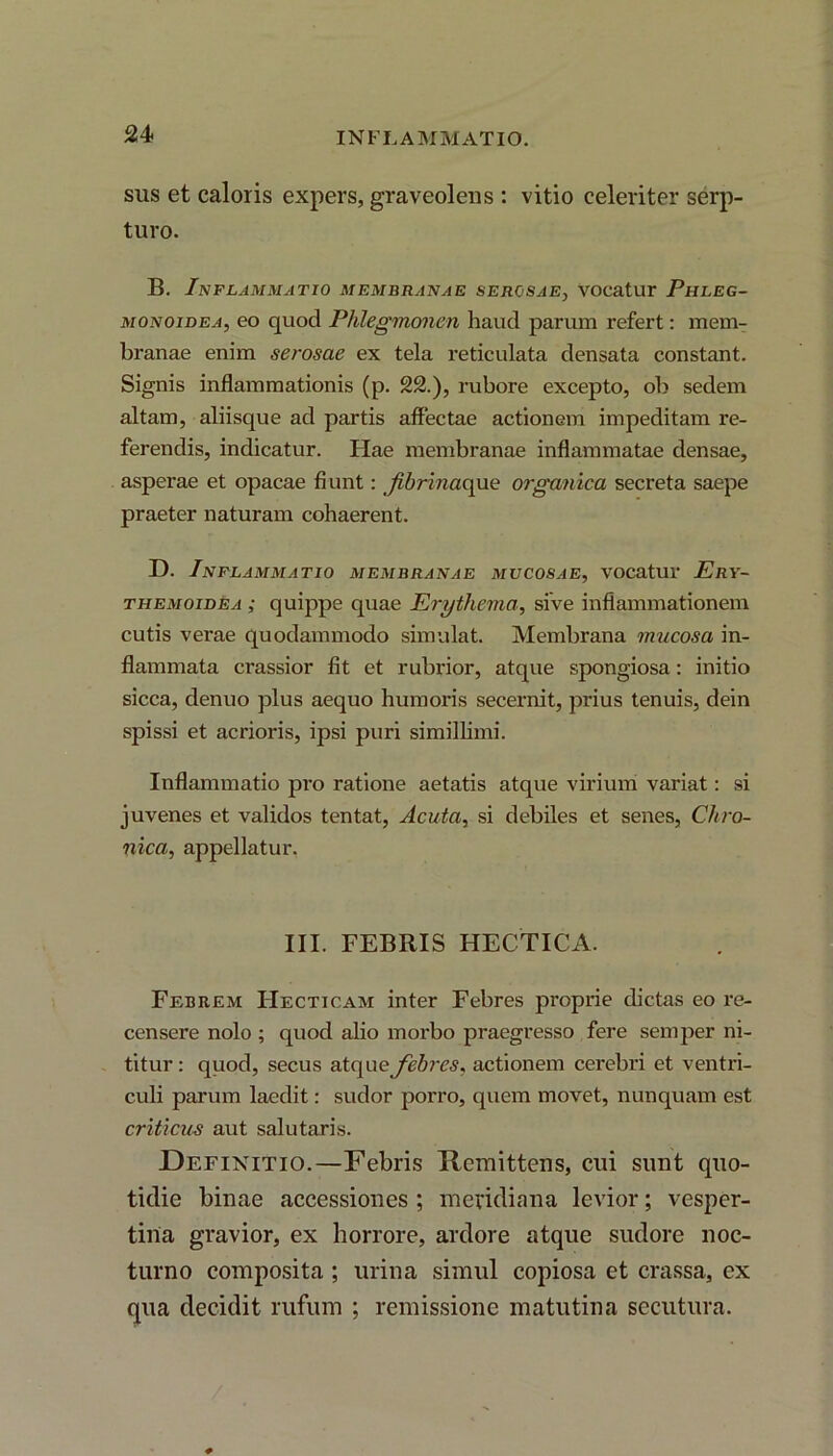 sus et caloris expers, graveolens : vitio celeriter serp- turo. B. Inflammatio membranae serosae, vocatur Phleg- monoidea, eo quod Phlegmonen haud parum refert: mem- branae enim serosae ex tela reticulata densata constant. Signis inflammationis (p. 22.), rubore excepto, ob sedem altam, aliisque ad partis affectae actionem impeditam re- ferendis, indicatur. Hae membranae inflammatae densae, asperae et opacae fiunt: Jibrinac\uc organica secreta saepe praeter naturam cohaerent. D. Inflammatio membranae mucosae, vocatur Ery- themoidea ; quippe quae Erythema, sive inflammationem cutis vei'ae quodammodo simulat. Membrana mucosa in- flammata crassior fit et rubrior, atque spongiosa: initio sicca, denuo plus aequo humoris secernit, prius tenuis, dein spissi et acrioris, ipsi puri simillimi. Inflammatio pro ratione aetatis atque virium variat: si juvenes et validos tentat, Acuta, si debiles et senes, Chro- nica, appellatur. III. FEBRIS HECTICA. Febrem Hecticam inter Febres proprie dictas eo re- censere nolo ; quod alio morbo praegresso fere semper ni- titur : quod, secus atque febres, actionem cerebri et ventri- culi parum laedit: sudor porro, quem movet, nunquam est criticus aut salutaris. Definitio.—Febris Remittens, cui sunt quo- tidie binae accessiones ; meridiana levior; vesper- tina gravior, ex horrore, ardore atque sudore noc- turno composita ; urina simul copiosa et crassa, ex qua decidit rufum ; remissione matutina secutura.