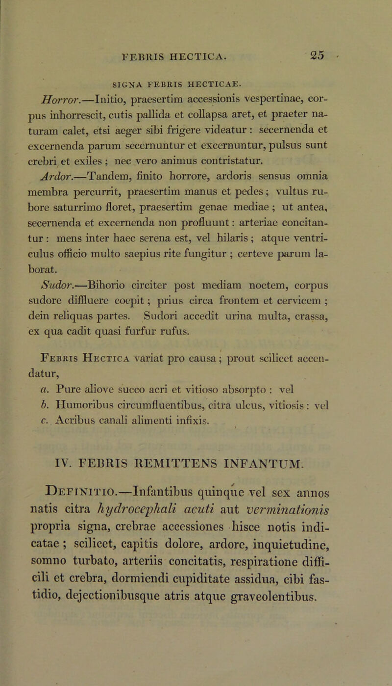 SIGNA FEBRIS IIECTICAE. Horror.—Initio, praesertim accessionis vespertinae, cor- pus inhorrescit, cutis pallida et collapsa aret, et praeter na- turam calet, etsi aeger sibi frigere videatur: secernenda et excernenda parum secernuntur et excernuntur, pulsus sunt crebri et exiles ; nec vero animus contristatur. Ardor.—Tandem, finito horrore, ardoris sensus omnia membra percurrit, praesertim manus et pedes; vultus ru- bore saturrimo floret, praesertim genae mediae ; ut antea, secernenda et excernenda non profluunt: arteriae concitan- tur : mens inter haec serena est, vel hilaris ; atque ventri- culus officio multo saepius rite fungitur ; certeve parum la- borat. Sudor.—Bihorio circiter post mediam noctem, corpus sudore diffluere coepit; prius circa frontem et cervicem ; dein reliquas partes. Sudori accedit urina multa, crassa, ex qua cadit quasi furfur rufus. Febris Hectica variat pro causa; prout scilicet accen- datur, a. Pure aliove succo acri et vitioso absorpto : vel b. Humoribus circumfluentibus, citra ulcus, vitiosis : vel c. Acribus canali alimenti infixis. IV. FEBRIS REMITTENS INFANTUM. Definitio.—Infantibus quinque vel sex annos natis citra hydrocephcili acuti aut verminationis propria signa, crebrae accessiones hisce notis indi- catae ; scilicet, capitis dolore, ardore, inquietudine, somno turbato, arteriis concitatis, respiratione diffi- cili et crebra, dormiendi cupiditate assidua, cibi fas- tidio, dejectionibusque atris atque graveolentibus.