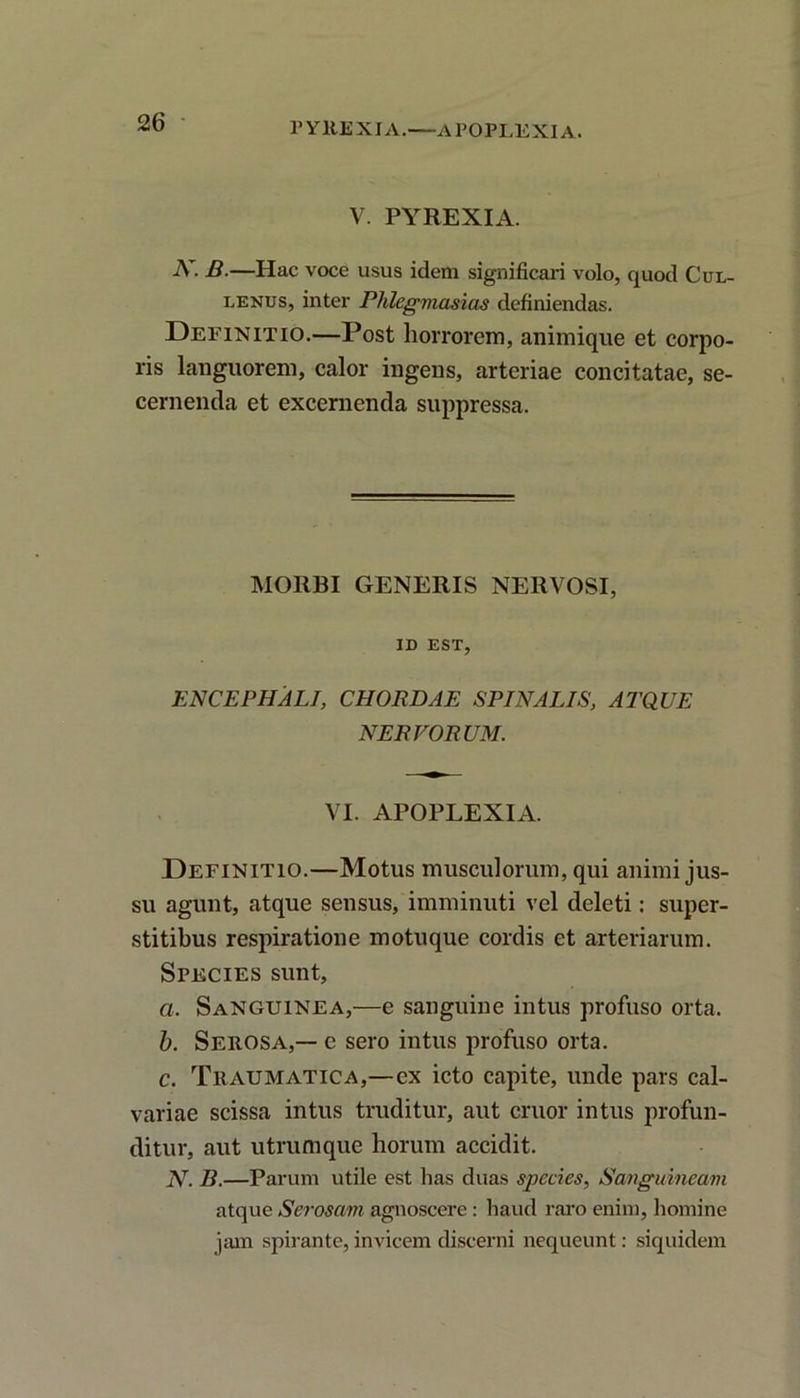 PYREXJA.—APOPLEXIA. V. PYREXIA. -Y. B.—Hac voce usus idem significari volo, quod Cul- lenus, inter Phlegmasias definiendas. Definitio.—Post horrorem, animique et corpo- ris languorem, calor ingens, arteriae concitatae, se- cernenda et excernenda suppressa. MORBI GENERIS NERVOSI, ID EST, ENCEPHALI, CHORDAE SPINALIS, ATQUE NERVORUM. VI. APOPLEXIA. Definitio.—Motus musculorum, qui animi jus- su agunt, atque sensus, imminuti vel deleti: super- stitibus respiratione motuque cordis et arteriarum. Species sunt, a. Sanguinea,—e sanguine intus profuso orta. b. Serosa,— e sero intus profuso orta. c. Traumatica,—ex icto capite, unde pars cal- variae scissa intus truditur, aut eruor intus profun- ditur, aut utrumque horum accidit. N. B.—Parum utile est has duas species, Sanguineam atque Serosam agnoscere : haud raro enim, homine jam spirante, invicem discerni nequeunt: siquidem