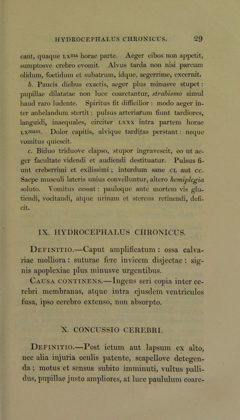 eant, quaque lx™* horae parte. Aeger cibos non appetit, sumptosve crebro evomit. Alvus tarda non nisi parcum olidum, foetidum et subatrum, idque, aegerrime, excernit. b. Paucis diebus exactis, aeger plus minusve stupet: pupillae dilatatae non luce coarctantur, strabismo simul haud raro ludente. Spiritus fit difficilior : modo aeger in- ter anhelandum stertit: pulsus arteriarum fiunt tardiores, languidi, inaequales, circiter lxxx intra partem horae Lxmam. Dolor capitis, alvique tarditas perstant: neque vomitus quiescit. c. Biduo triduove elapso, stupor ingravescit, eo ut ae- ger facultate videndi et audiendi destituatur. Pulsus fi- unt creberrimi et exilissimi; interdum sane cl aut cc. Saepe musculi lateris unius convelluntur, altero hemiplegia soluto. Vomitus cessat: pauloque ante mortem vis glu- tiendi, vocitandi, atque urinam et stercus retinendi, defi- cit. IX. HYDROCEPHALUS CHRONICUS. Definitio.—Caput amplificatum : ossa calva- riae molliora: suturae fere invicem disjectae : sig- nis apoplexiae plus minusve urgentibus. Causa continens.—Ingens seri copia inter ce- rebri membranas, atque intra ejusdem ventriculos fusa, ipso cerebro extenso, non absorpto. X. CONCUSSIO CEREBRI. Definitio.—Post ictum aut lapsum ex alto, nec alia injuria oculis patente, scapellove detegen- da ; motus et sensus subito imminuti, vultus palli- dus, pupillae justo ampliores, at luce paululum coarc-