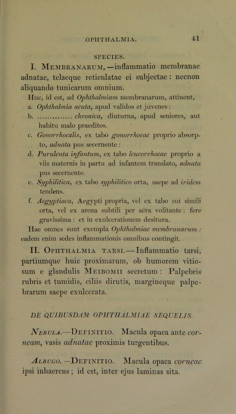 SPECIES. I. Membranarum, —inflammatio membranae adnatae, telaeque reticulatae ei subjectae : necnon aliquando tunicarum omnium. Huc, id est, ad Ophthalmian membranarum, attinent, a. Ophthalmia acuta, apud validos et juvenes : b chronica, diuturna, apud seniores, aut habitu malo praeditos. c. Gonorrlioealis, ex tabo gonorrhoeae proprio absorp- to, adnata pus secernente : d. Purulenta iivfantum, ex tabo leucorrhoeae proprio a viis maternis in partu ad infantem translato, adnata pus secernente. e. Syphilitica, ex tabo syphilitico orta, saepe ad iriclem tendens. f. Aegyptiaca, Aegypti propria, vel ex tabo sui simili orta, vel ex arena subtili per aera volitante : fere gravissima : et in exulcerationem desitura. Hae omnes sunt exempla Ophthalmiae membranarum : eadem enim sedes inflammationis omnibus contingit. II. Ophthalmia tarsi.—Inflammatio tarsi, partiumque huic proximarum, ob humorem vitio- sum e glandulis Meibomii secretum : Palpebris rubris et tumidis, ciliis dirutis, margineque palpe- brarum saepe exulcerata. DE QUIBUSDAM OPHTHALMIAE SEQUELIS. Nebula.—Definitio. Macula opaca ante cor- neam, vasis aclnatae proximis turgentibus. Albugo. —Definitio. Macula opaca corneae ipsi inhaerens ; id est, inter ejus laminas sita.