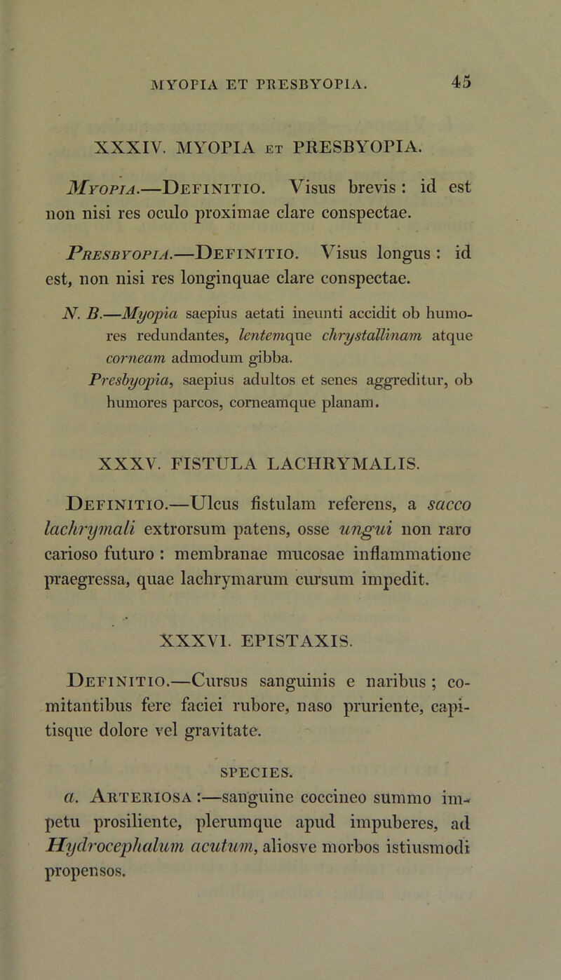 XXXIV. MYOPIA ET PRESBYOPIA. Myopia.—Definitio. Visus brevis : id est non nisi res oculo proximae clare conspectae. Presbyopia.—Definitio. Visus longus : id est, non nisi res longinquae clare conspectae. N. B.—Myopia saepius aetati ineunti accidit ob humo- res redundantes, lentemque chrystallinam atque corneam admodum gibba. Presbyopia, saepius adultos et senes aggreditur, ob humores parcos, corneamque planam. XXXV. FISTULA LACHRYMALIS. Definitio.—Ulcus fistulam referens, a sacco lachrymali extrorsum patens, osse ungui non raro carioso futuro : membranae mucosae inflammatione praegressa, quae lachrymarum cursum impedit. XXXVI. EPISTAXIS. Definitio.—Cursus sanguinis e naribus ; co- mitantibus fere faciei rubore, naso pruriente, capi- tisque dolore vel gravitate. species. a. Arteriosa :—sanguine coccineo summo im- petu prosiliente, plerumque apud impuberes, ad Hydrocephalum acutum, aliosve morbos istiusmodi propensos.