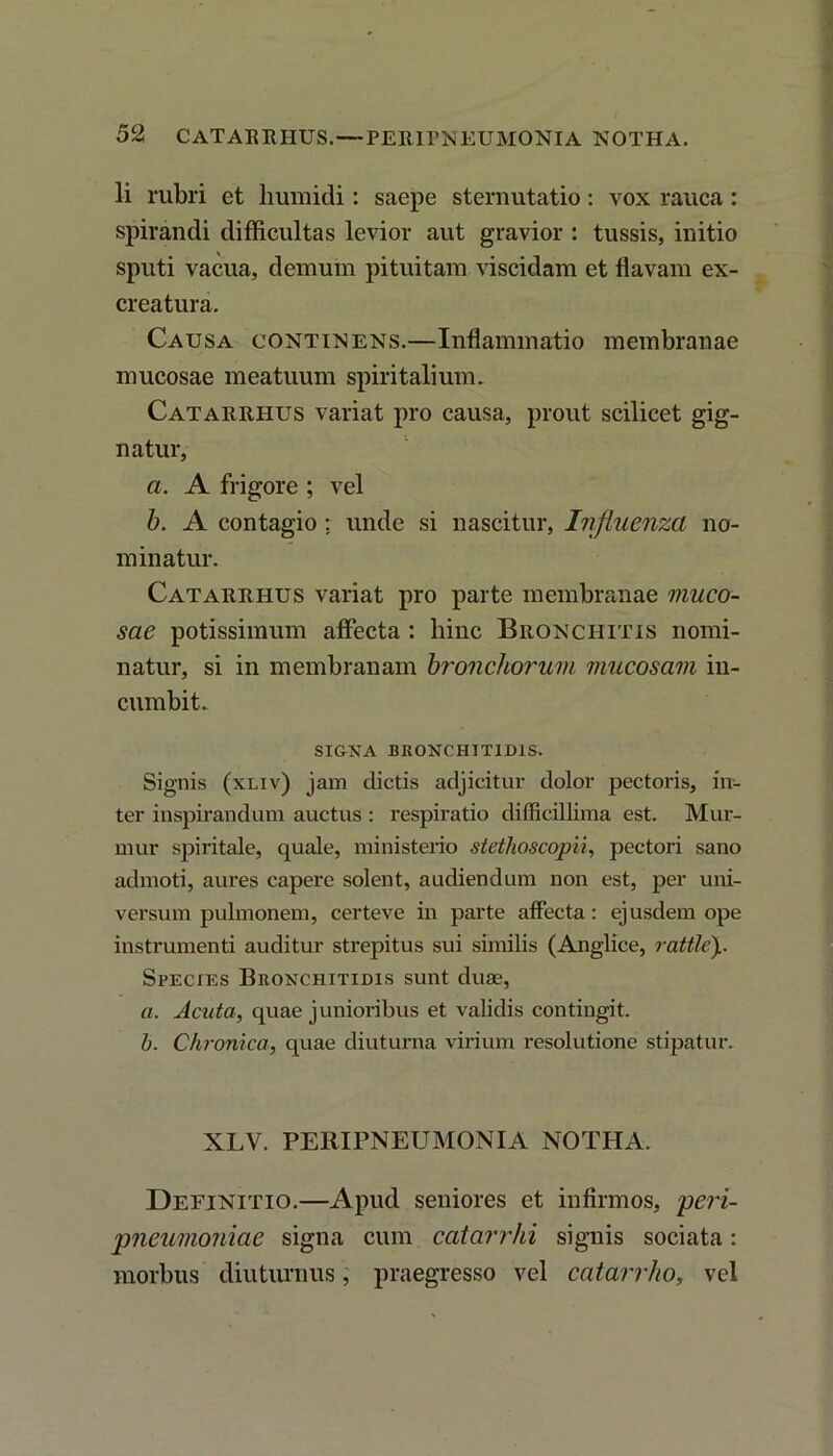 Ii rubri et liumidi : saepe sternutatio: vox rauca: spirandi difficultas levior aut gravior : tussis, initio sputi vacua, demum pituitam viscidam et flavam ex- creatura. Causa continens.—Inflammatio membranae mucosae meatuum spiritalium. Catarrhus variat pro causa, prout scilicet gig- natur, a. A frigore ; vel b. A contagio: unde si nascitur, Influenza no- minatur. Catarrhus variat pro parte membranae muco- sae potissimum affecta : hinc Bronchitis nomi- natur, si in membranam bronchorum mucosam in- cumbit. SIGNA BRONCHITIDIS. Signis (xliv) jam dictis adjicitur dolor pectoris, in- ter inspirandum auctus : respiratio difficillima est. Mur- mur spiritale, quale, ministerio stethoscopii, pectori sano admoti, aures capere solent, audiendum non est, per uni- versum pulmonem, certeve in parte affecta: ejusdem ope instrumenti auditur strepitus sui similis (Anglice, rattle)i. Species Bronchitidis sunt duae, a. Acuta, quae junioribus et validis contingit. b. Chronica, quae diuturna virium resolutione stipatur. XLV. PERIPNEUMONIA NOTHA. Definitio.—Apud seniores et infirmos, 'peri- 'pneumoniac signa cum catarrhi signis sociata: morbus diuturnus, praegresso vel catarrho, vel