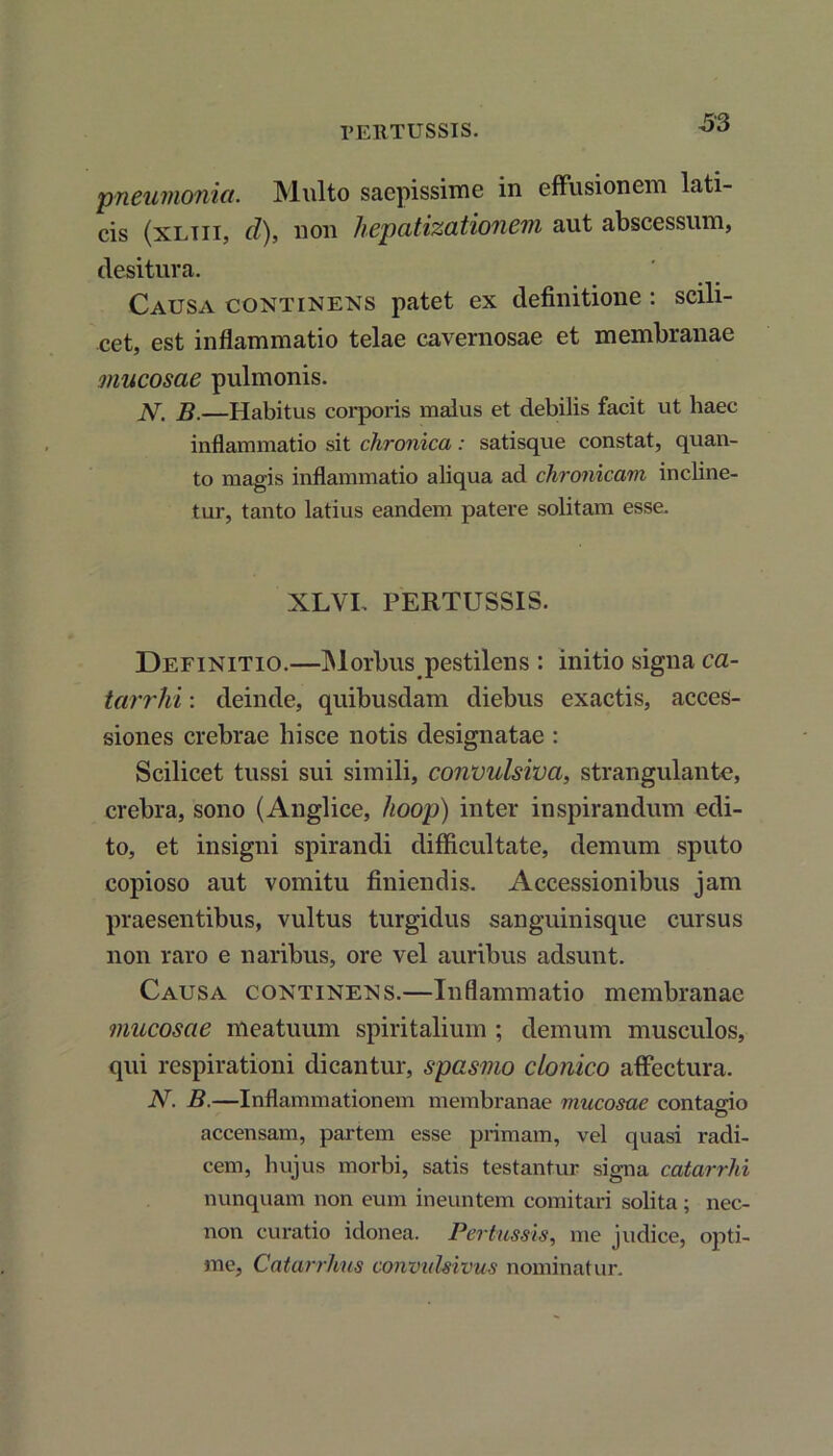 PERTUSSIS. pneumonia. Multo saepissime in effusionem lati- cis (xltii, cl), non hepatizationem aut abscessum, desitura. Causa continens patet ex definitione : scili- cet, est inflammatio telae cavernosae et membranae 'mucosae pulmonis. N. B.—Habitus corporis malus et debilis facit ut haec inflammatio sit chronica: satisque constat, quan- to magis inflammatio aliqua ad chronicam incline- tur, tanto latius eandem patere solitam esse. XLVL PERTUSSIS. Definitio.—INI orbus pestilens : initio signa ca- tarrhi: deinde, quibusdam diebus exactis, acces- siones crebrae hisce notis designatae : Scilicet tussi sui simili, convulsiva, strangulante, crebra, sono (Anglice, hoop) inter inspirandum edi- to, et insigni spirandi difficultate, demum sputo copioso aut vomitu finiendis. Accessionibus jam praesentibus, vultus turgidus sanguinisque cursus non raro e naribus, ore vel auribus adsunt. Causa continens.—Inflammatio membranae mucosae meatuum spiritalium ; demum musculos, qui respirationi dicantur, spasmo clonico affectura. N. B.—Inflammationem membranae mucosae contagio O accensam, partem esse primam, vel quasi radi- cem, hujus morbi, satis testantur signa catarrhi nunquam non eum ineuntem comitari solita; nec- non curatio idonea. Pertussis, me judice, opti- me, Catarrhus convulsivus nominatur.