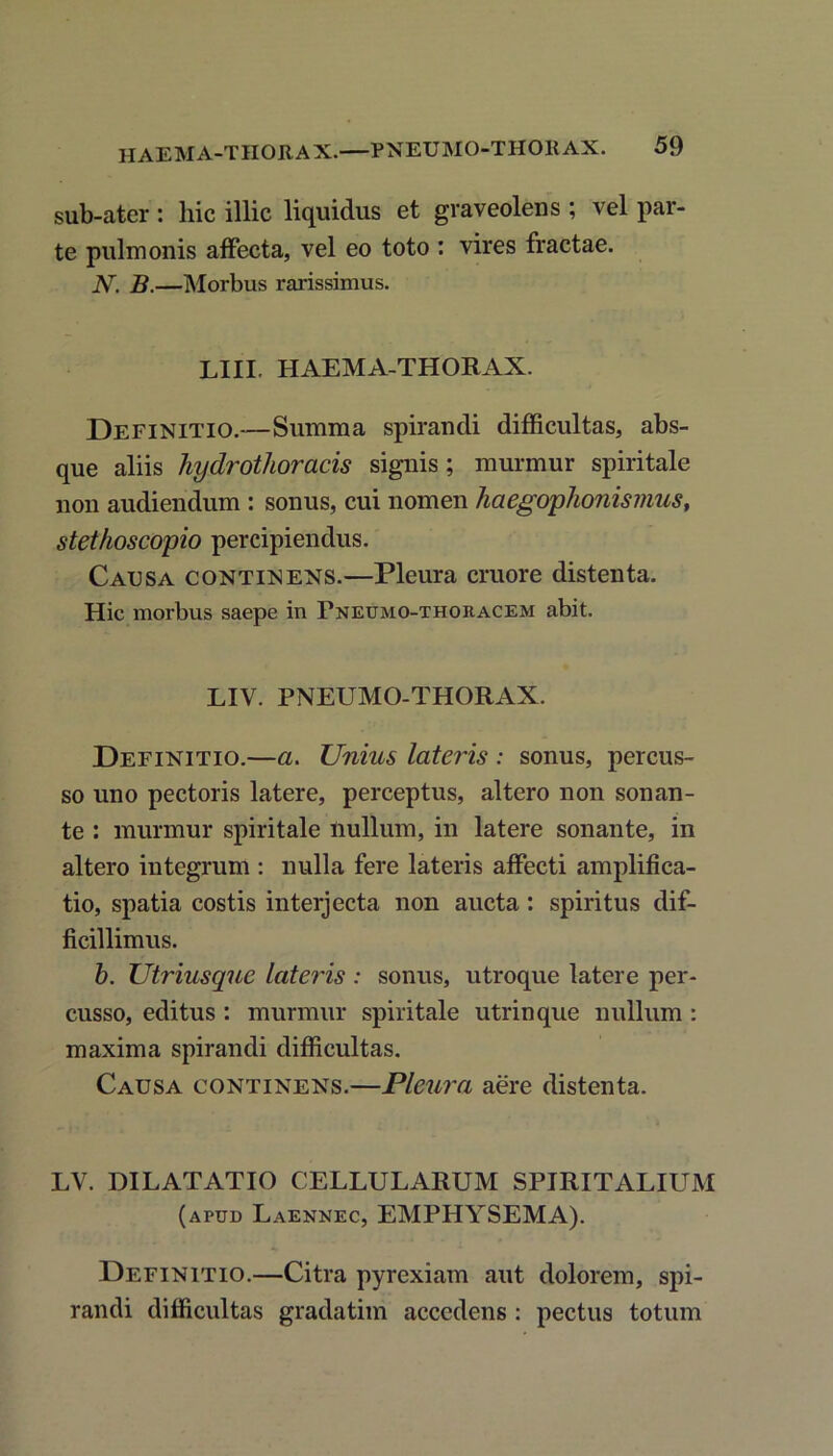 sub-ater : hic illic liquidus et graveolens ; vel par- te pulmonis affecta, vel eo toto : vires fractae. N. B.—Morbus rarissimus. LIIL HAEMA-THORAX. Definitio.—Summa spirandi difficultas, abs- que aliis hydrothoracis signis; murmur spiritale non audiendum : sonus, cui nomen haegophonismus, stethoscopio percipiendus. Causa continens.—Pleura cruore distenta. Hic morbus saepe in Pneumo-thoeacem abit. LIV. PNEUMO-THORAX. Definitio.—a. Unius lateris : sonus, percus- so uno pectoris latere, perceptus, altero non sonan- te : murmur spiritale nullum, in latere sonante, in altero integrum : nulla fere lateris affecti amplifica- tio, spatia costis interjecta non aucta : spiritus dif- ficillimus. b. Utriusquc lateris : sonus, utroque latere per- cusso, editus : murmur spiritale utrinque nullum : maxima spirandi difficultas. Causa continens.—Pleura aere distenta. LV. DILATATIO CELLULARUM SPIRITALIUM (apud Laennec, EMPHYSEMA). Definitio.—Citra pyrexiam aut dolorem, spi- randi difficultas gradatim accedens : pectus totum