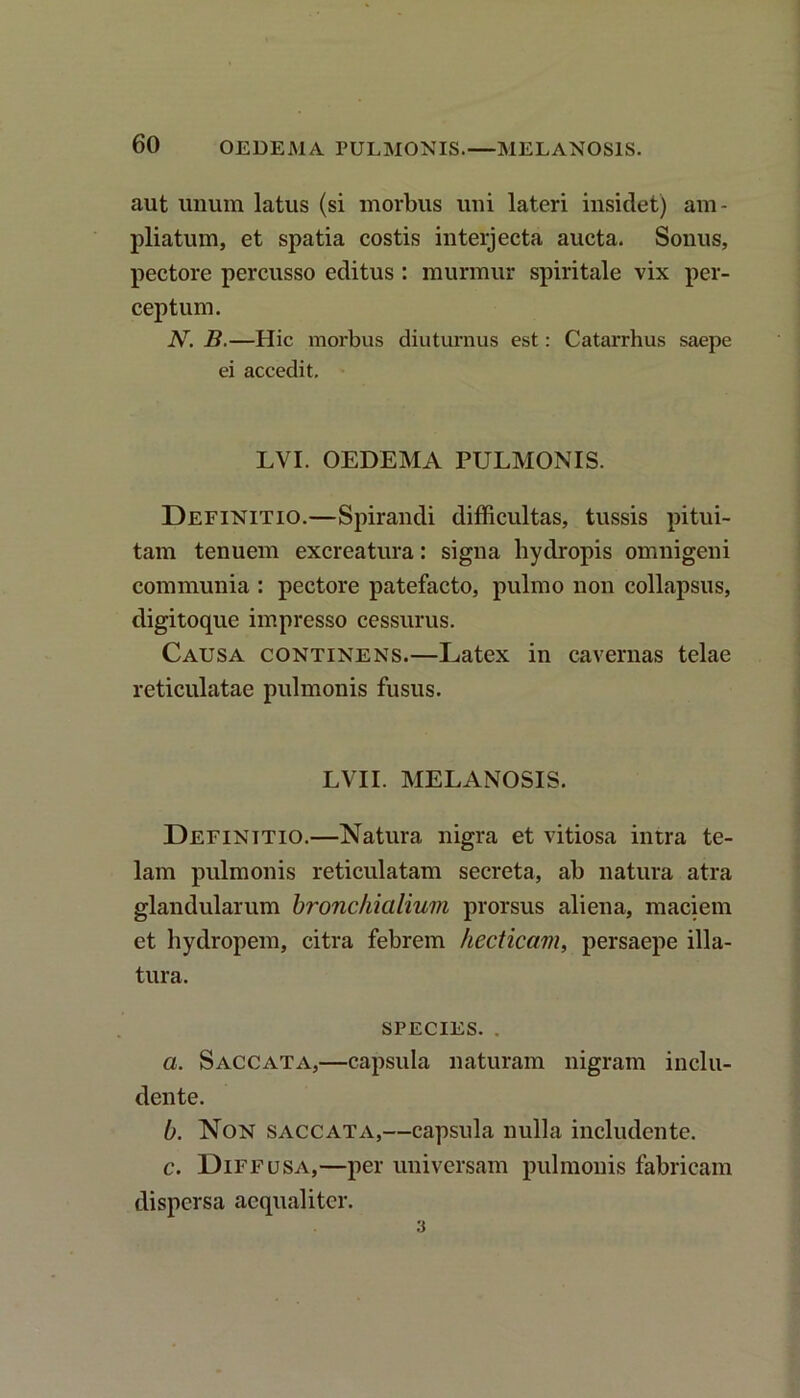 aut unum latus (si morbus uni lateri insidet) am- pliatum, et spatia costis interjecta aucta. Sonus, pectore percusso editus : murmur spiritale vix per- ceptum. N. B.—Hic morbus diuturnus est: Catarrhus saepe ei accedit. LVI. OEDEMA PULMONIS. Definitio.—Spirandi difficultas, tussis pitui- tam tenuem excreatura: signa hydropis omnigeni communia : pectore patefacto, pulmo non collapsus, digitoque impresso cessurus. Causa continens.—Latex in cavernas telae reticulatae pulmonis fusus. LVII. MELANOSIS. Definitio.—Natura nigra et vitiosa intra te- lam pulmonis reticulatam secreta, ab natura atra glandularum bronchialium prorsus aliena, maciem et hydropem, citra febrem hecticctm, persaepe illa- tura. species. . a. Saccata,—capsula naturam nigram inclu- dente. b. Non saccata,—capsula nulla includente. c. Diffusa,—per universam pulmonis fabricam dispersa aequaliter. 3