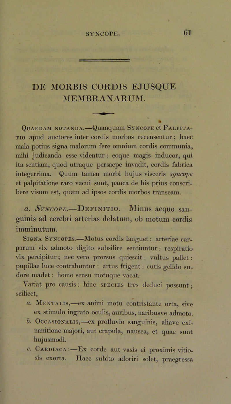 DE MORBIS CORDIS EJUSQUE MEMBRANARUM. Quaedam notanda.—Quanquam Syncope et Palpita- tio apud auctores inter cordis morbos recensentur; haec mala potius signa malorum fere omnium cordis communia, mihi judicanda esse videntur : eoque magis inducor, qui ita sentiam, quod utraque persaepe invadit, cordis fabrica integerrima. Quum tamen morbi hujus visceris syncope et palpitatione raro vacui sunt, pauca de his prius conscri- bere visum est, quam ad ipsos cordis morbos transeam. a. Syncope.—Definitio. Minus aequo san- guinis ad cerebri arterias delatum, ob motum cordis imminutum. Signa Syncopes.—Motus cordis languet: arteriae car- porum vix admoto digito subsilire sentiuntur: respiratio vix percipitur; nec vero prorsus quiescit : vultus pallet : pupillae luce contrahuntur : artus frigent: cutis gelido su- dore madet; homo sensu motuque vacat. Variat pro causis : hinc species tres deduci possunt; scilicet, a. Mentalis,—ex animi motu contristante orta, sive ex stimulo ingrato oculis, auribus, naribusve admoto. b. Occa sion ali s,—ex profluvio sanguinis, aliave exi- nanitione majori, aut crapula, nausea, et quae sunt hujusmodi. c. Cardiaca:—Ex corde aut vasis ei proximis vitio- sis exorta. Haec subito adoriri solet, praegressa