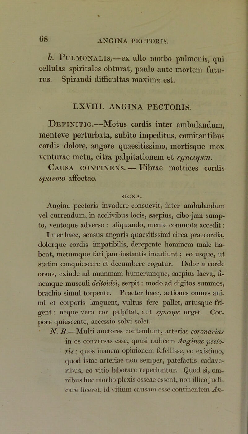 ANGINA PECTORIS. b. Pulmonalis,—ex ullo morbo pulmonis, qui cellulas spiritales obturat, paulo ante mortem futu- rus. Spirandi difficultas maxima est. LXVIII. ANGINA PECTORIS. Definitio.—Motus cordis inter ambulandum, menteve perturbata, subito impeditus, comitantibus cordis dolore, angore quaesitissimo, mortisque mox venturae metu, citra palpitationem et syncopen. Causa continens. — Fibrae motrices cordis spasmo affectae. SIGNA. Angina pectoris invadere consuevit, inter ambulandum vel currendum, in acclivibus locis, saepius, cibo jam sump- to, ventoque adverso : aliquando, mente commota accedit: Inter haec, sensus angoris quaesitissimi circa praecordia, dolorque cordis impatibilis, derepente hominem male ha- bent, metumque fati jam instantis incutiunt; eo usque, ut statim conquiescere et decumbere cogatur. Dolor a corde orsus, exinde ad mammam humerumque, saepius laeva, fi- nemque musculi deltoidei, serpit: modo ad digitos summos, brachio simul torpente. Praeter haec, actiones omnes ani- mi et corporis languent, vultus fere pallet, artusque fri- gent : neque vero cor palpitat, aut syncope urget. Cor- pore quiescente, accessio solvi solet. N. B.—Multi auctores contendunt, arterias coronarias in os conversas esse, quasi radicem Anginae pecto- ris : quos inanem opinionem fefellisse, eo existimo, quod istae arteriae non semper, patefactis cadave- ribus, co vitio laborare reperiuntur. Quod si, om- nibus hoc morbo plexis osseae essent, non illico judi- care liceret, id vitium causam esse continentem An-