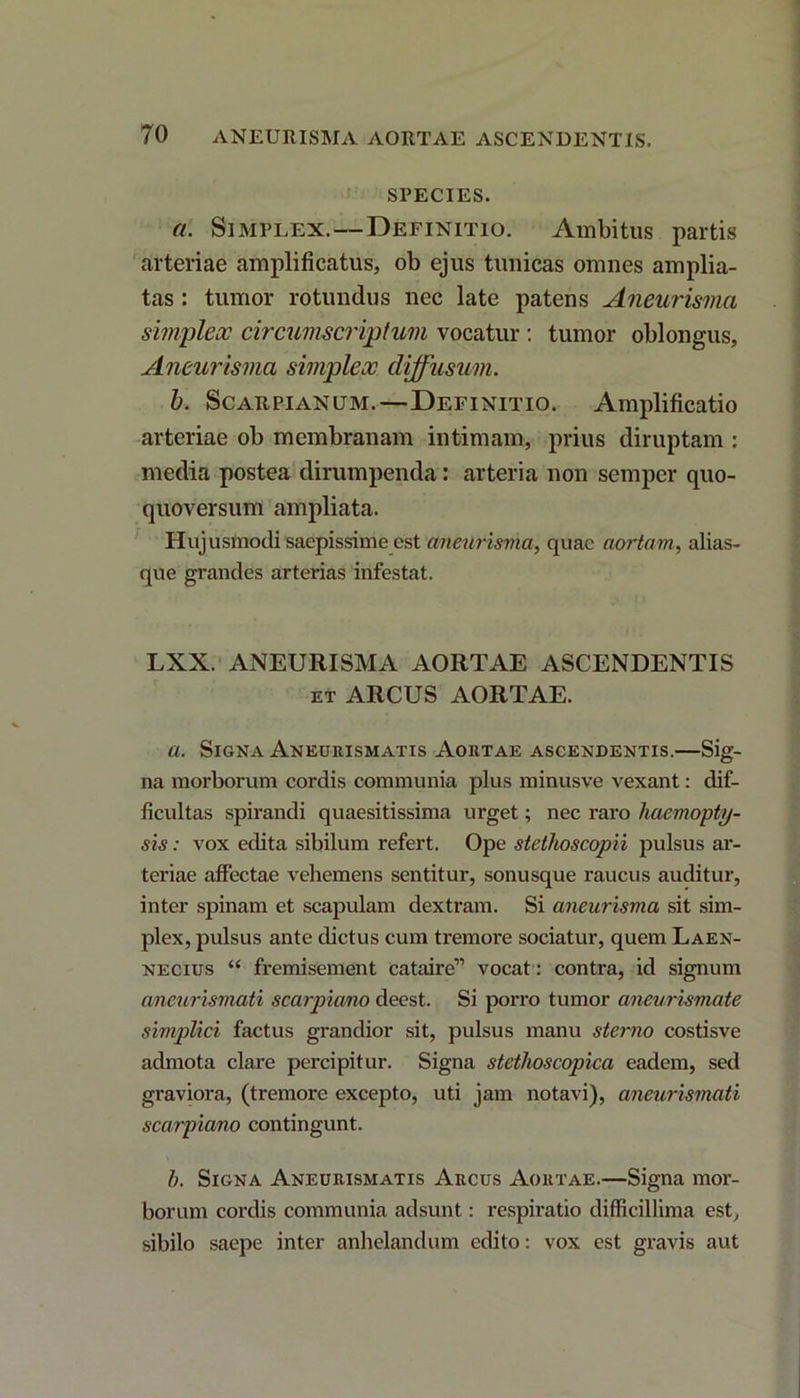 SPECIES. a. Simplex.—Definitio. Ambitus partis arteriae amplificatus, ob ejus tunicas omnes amplia- tas : tumor rotundus nec late patens Aneurismci simplex circumscriptum vocatur : tumor oblongus, Aneurisma simplex clijfusum. b. Scarpianum.—Definitio. Amplificatio arteriae ob membranam intimam, prius diruptam : media postea dirumpenda: arteria non semper quo- quoversum ampliata. Hujusmodi saepissime est aneurisma, quae aortam, alias- que grandes arterias infestat. LXX. ANEURISMA AORTAE ASCENDENTIS et ARCUS AORTAE. a. Signa Aneurismatis Aortae ascendentis.—Sig- na morborum cordis communia plus minusve vexant: dif- ficultas spirandi quaesitissima urget; nec raro haemopty- sis : vox edita sibilum refert. Ope stethoscopii pulsus ar- teriae affectae vehemens sentitur, sonusque raucus auditur, inter spinam et scapulam dextram. Si aneurisma sit sim- plex, pulsus ante dictus cum tremore sociatur, quem Laen- necius “ fremisement cataire” vocat: contra, id signum aneurismati scarpiano deest. Si porro tumor aneurismate simplici factus grandior sit, pulsus manu sterno costisve admota clare percipitur. Signa stethoscopica eadem, sed graviora, (tremore excepto, uti jam notavi), aneurismati scarpiano contingunt. h. Signa Aneurismatis Arcus Aortae.—Signa mor- borum cordis communia adsunt: respiratio difficillima est, sibilo saepe inter anhelandum edito: vox est gravis aut