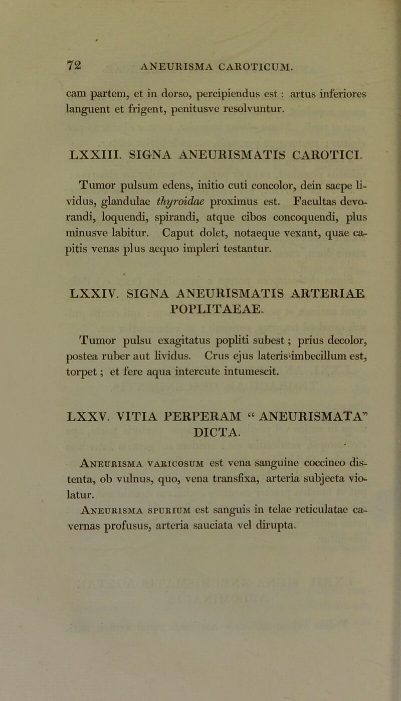 cam partem, et in dorso, percipiendus est: artus inferiores languent et frigent, penitusve resolvuntur. LXXIII. SIGNA ANEURISMATIS CAROTICI. Tumor pulsum edens, initio cuti concolor, dein saepe li- vidus, glandulae thyroidae proximus est. Facultas devo- randi, loquendi, spirandi, atque cibos concoquendi, plus minusve labitur. Caput dolet, notaeque vexant, quae ca- pitis venas plus aequo impleri testantur. LXXIV. SIGNA ANEURISMATIS ARTERIAE POPLITAEAE. Tumor pulsu exagitatus popliti subest; prius decolor, postea ruber aut lividus. Crus ejus laterisdmbecillum est, torpet; et fere aqua intercute intumescit. LXXV. VITIA PERPERAM “ ANEURISMATA” DICTA. Aneurisma varicosum est vena sanguine coccineo dis- tenta, ob vulnus, quo, vena transfixa, arteria subjecta vio- latur. Aneurisma spurium est sanguis in telae reticulatae ca- vernas profusus, arteria sauciata vel dirupta.