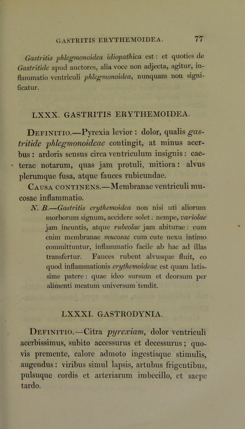 Gastritis phlegmonoidea idiopathica est: et quoties de Gastritide apud auctores, alia voce non adjecta, agitur, in- flammatio ventriculi phlegmonoulea, nunquam non signi- ficatur. LXXX. GASTRITIS ERYTHEMOIDEA. Definitio.—Pyrexia levior : dolor, qualis gas- tritide pMegmonoidcae contingit, at minus acer- bus : ardoris sensus circa ventriculum insignis : cae- terae notarum, quas jam protuli, mitiora: alvus plerumque fusa, atque fauces rubicundae. Causa continens.—Membranae ventriculi mu- cosae inflammatio. K. B.—Gastritis erythemoidea non nisi uti aliorum morborum signum, accidere solet: nempe, variolae jam ineuntis, atque rubeolae jam abiturae: cum enim membranae mucosae cum cute nexu intimo committuntur, inflammatio facile ab hac ad illas transfertur. Fauces rubent alvusque fluit, eo quod inflammationis erythemoideae est quam latis- sime patere: quae ideo sursum et deorsum per alimenti meatum universum tendit. LXXXI. GASTRODYNIA. Definitio.—Citra pyreociam, dolor ventriculi acerbissimus, subito accessurus et decessurus; quo- vis premente, calore admoto ingestisque stimulis, augendus: viribus simul lapsis, artubus frigentibus, pulsuque cordis et arteriarum imbecillo, et saepe tardo.