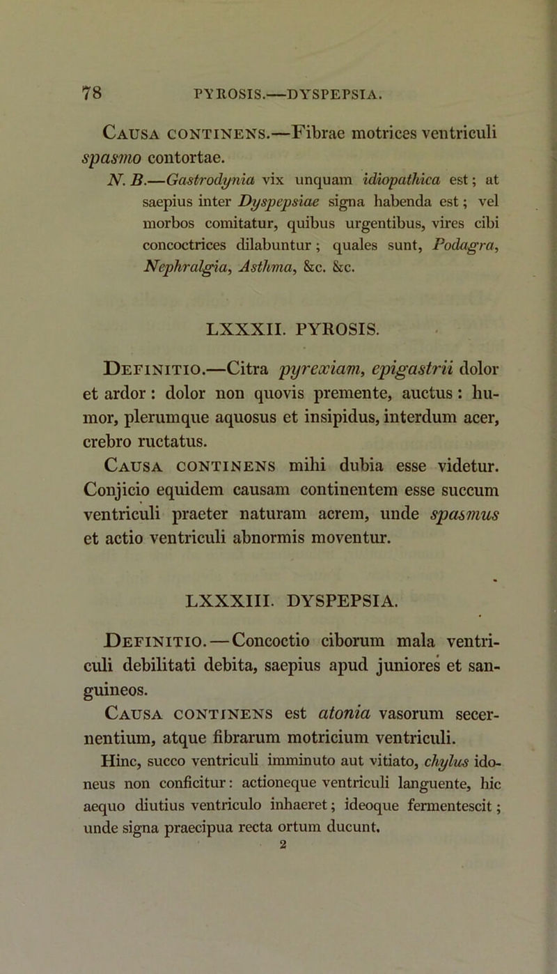 Causa continens.—Fibrae motrices ventriculi spasmo contortae. N. B.—Gastrodynia vix unquam idiopathica est; at saepius inter Dyspepsiae signa habenda est; vel morbos comitatur, quibus urgentibus, vires cibi concoctrices dilabuntur; quales sunt, Podagra, Nephralgia, Asthma, &c. &c. LXXXII. PYROSIS. Definitio.—Citra pyreociaui, epigastrii dolor et ardor: dolor non quovis premente, auctus: hu- mor, plerumque aquosus et insipidus, interdum acer, crebro ructatus. Causa continens mihi dubia esse videtur. Conjicio equidem causam continentem esse succum ventriculi praeter naturam acrem, unde spasmus et actio ventriculi abnormis moventur. LXXXIII. DYSPEPSIA. Definitio. — Concoctio ciborum mala ventri- culi debilitati debita, saepius apud juniores et san- guineos. Causa continens est atonia vasorum secer- nentium, atque fibrarum motricium ventriculi. Hinc, succo ventriculi imminuto aut vitiato, chylus ido- neus non conficitur: actioneque ventriculi languente, hic aequo diutius ventriculo inhaeret; ideoque fermentescit; unde signa praecipua recta ortum ducunt. 2