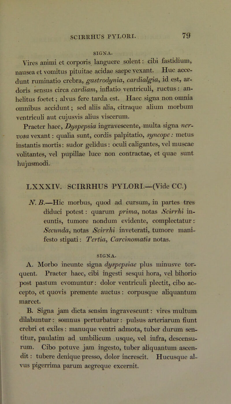 SIGNA. Vires animi et corporis languere solent: cibi fastidium, nausea et vomitus pituitae acidae saepe vexant. Huc acce- dunt ruminatio crebra, gastrodynia, cardialgia, id est, ar- doris sensus circa cardiam, inflatio ventriculi, ructus : an- helitus foetet; alvus fere tarda est. Haec signa non omnia omnibus accidunt; sed aliis alia, citraque alium morbum ventriculi aut cujusvis alius viscerum. Praeter haec, Dyspepsia ingravescente, multa signa ner- vosa vexant: qualia sunt, cordis palpitatio, syncope: metus instantis mortis: sudor gelidus: oculi caligantes, vel muscae volitantes, vel pupillae luce non contractae, et quae sunt hujusmodi. LXXXIV. SCIRRHUS PYLORI—(Vide CC.) N. B.—Hic morbus, quod ad cursum, in partes tres diduci potest: quarum prima, notas Scirrhi in- euntis, tumore nondum evidente, complectatur: Secunda, notas Scirrhi inveterati, tumore mani- festo stipati: Tertia, Carcinomatis notas. SIGNA. A. Morbo ineunte signa dyspepsiae plus minusve tor- quent. Praeter haec, cibi ingesti sesqui hora, vel bihoria post pastum evomuntur: dolor ventriculi plectit, cibo ac- cepto, et quovis premente auctus: corpusque aliquantum marcet. B. Signa jam dicta sensim ingravescunt: vires multum dilabuntur: somnus perturbatur: pulsus arteriarum fiunt crebri et exiles : manuque ventri admota, tuber durum sen- titur, paulatim ad umbilicum usque, vel infra, descensu- rum. Cibo potuve jam ingesto, tuber aliquantum ascen- dit: tubere denique presso, dolor increscit. Hucusque al- vus pigerrima parum aegreque excernit.