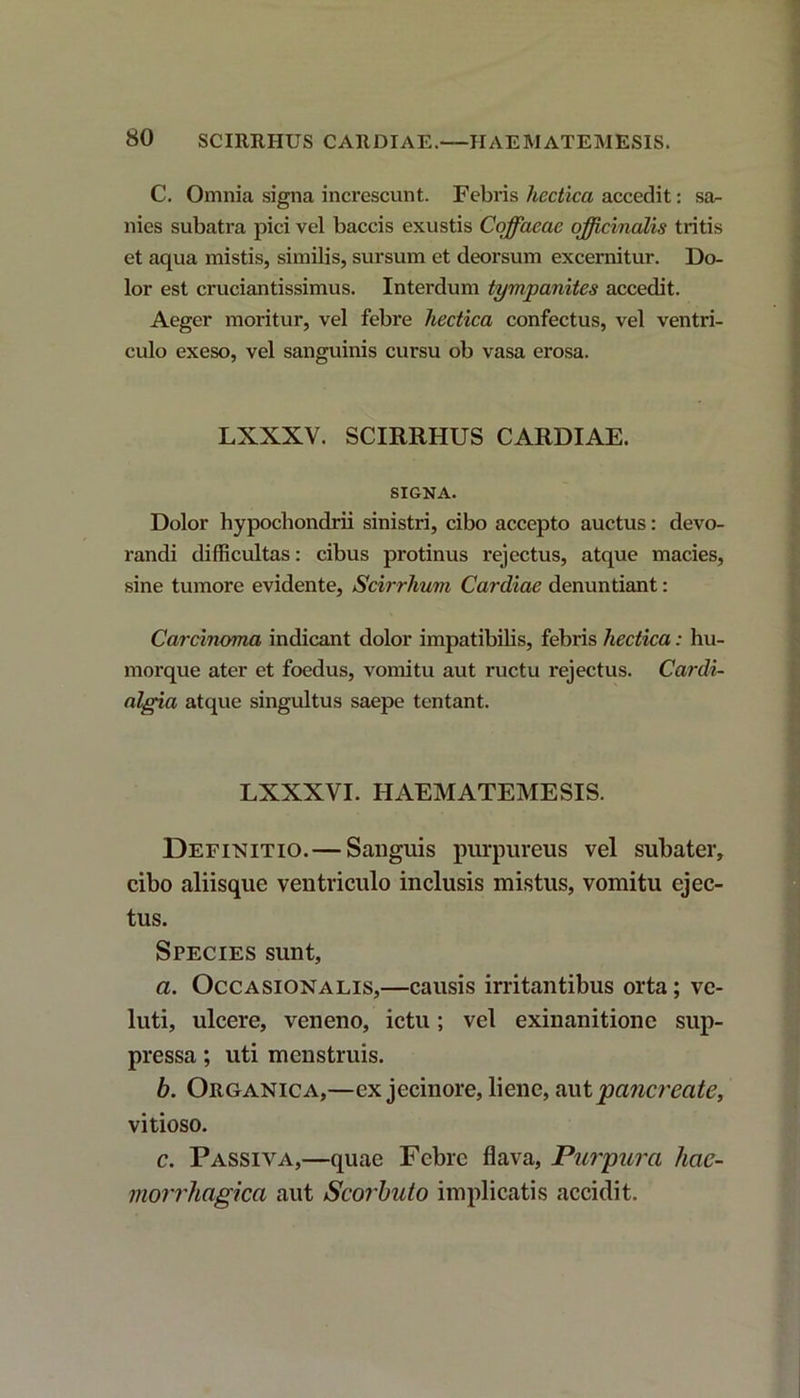 C. Omnia signa increscunt. Febris hccticci accedit: sa- nies subatra pici vel baccis exustis Cqffacae officinalis tritis et aqua mistis, similis, sursum et deorsum excernitur. Do- lor est cruciantissimus. Interdum tympanites accedit. Aeger moritur, vel febre hectica confectus, vel ventri- culo exeso, vel sanguinis cursu ob vasa erosa. LXXXV. SCIRRHUS CARDIAE. SIGNA. Dolor hypochondrii sinistri, cibo accepto auctus: devo- randi difficultas: cibus protinus rejectus, atque macies, sine tumore evidente, Scirrhum Cardiae denuntiant: Carcinoma indicant dolor impatibilis, febris hectica: hu- morque ater et foedus, vomitu aut ructu rejectus. Cardi- algia atque singultus saepe tentant. LXXXVI. HAEMATEMESIS. Definitio.— Sanguis purpureus vel subater, cibo aliisque ventriculo inclusis mistus, vomitu ejec- tus. Species sunt, a. Occa sion a lis,—causis irritantibus orta; ve- luti, ulcere, veneno, ictu; vel exinanitione sup- pressa ; uti menstruis. b. Organica,—ex jecinore, liene, aut pancreate, vitioso. c. Passiva,—quae Febre flava, Purpura hae- morrhagica aut Scorbuto implicatis accidit.