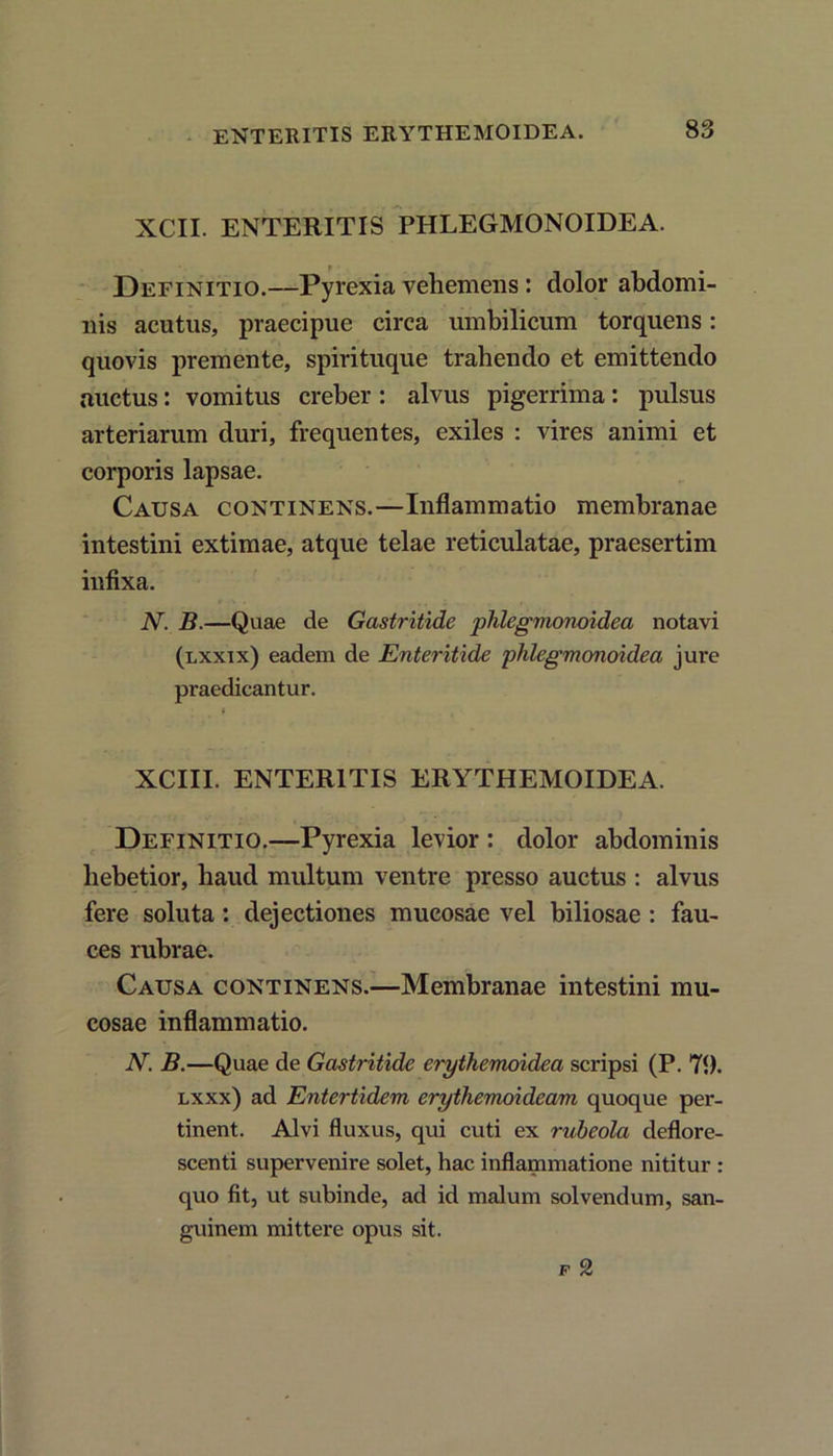 XCII. ENTERITIS PHLEGMONOIDEA. Definitio.—Pyrexia vehemens : dolor abdomi- nis acutus, praecipue circa umbilicum torquens: quovis premente, spirituque trahendo et emittendo auctus: vomitus creber : alvus pigerrima: pulsus arteriarum duri, frequentes, exiles : vires animi et corporis lapsae. Causa continens.—Inflammatio membranae intestini extimae, atque telae reticulatae, praesertim infixa. N. B.—Quae de Gastritide phlegmonoidea notavi (lxxtx) eadem de Enteritide phlegmonoidea jure praedicantur. f , XCIII. ENTERITIS ERYTHEMOIDEA. Definitio.—Pyrexia levior : dolor abdominis hebetior, haud multum ventre presso auctus : alvus fere soluta : dejectiones mucosae vel biliosae : fau- ces rubrae. Causa continens.—Membranae intestini mu- cosae inflammatio. N. B.—Quae de Gastritide erythemoidea scripsi (P. 71). lxxx) ad Entertidem erythemoideam quoque per- tinent. Alvi fluxus, qui cuti ex rubeola deflore- scenti supervenire solet, hac inflammatione nititur : quo fit, ut subinde, ad id malum solvendum, san- guinem mittere opus sit. f 2