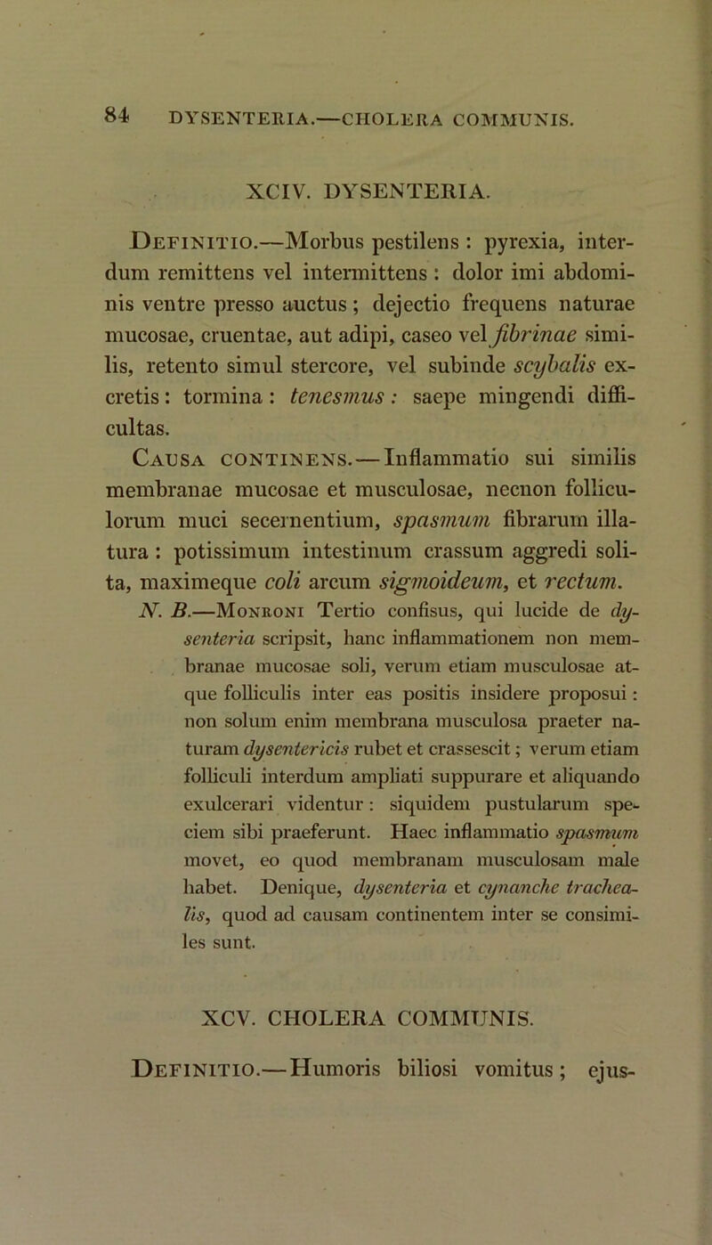 XCIV. DYSENTERIA. Definitio.—Morbus pestilens : pyrexia, inter- dum remittens vel intermittens : dolor imi abdomi- nis ventre presso auctus; dejectio frequens naturae mucosae, cruentae, aut adipi, caseo vel fibrinae simi- lis, retento simul stercore, vel subinde scybalis ex- cretis : tormina: tenesmus: saepe mingendi diffi- cultas. Causa continens. — Inflammatio sui similis membranae mucosae et musculosae, necnon follicu- lorum muci secernentium, spasmum fibrarum illa- tura : potissimum intestinum crassum aggredi soli- ta, maximeque coli arcum sigmoideum, et rectum. N. B.—Monroni Tertio confisus, qui lucide de dy- senteria scripsit, hanc inflammationem non mem- branae mucosae soli, verum etiam musculosae at- que folliculis inter eas positis insidere proposui: non solum enim membrana musculosa praeter na- turam dysentericis rubet et crassescit; verum etiam folliculi interdum ampliati suppurare et aliquando exulcerari videntur: siquidem pustularum spe- ciem sibi praeferunt. Haec inflammatio spasmum movet, eo quod membranam musculosam male habet. Denique, dysenteria et cynanche trachea- lis, quod ad causam continentem inter se consimi- les sunt. XCV. CHOLERA COMMUNIS. Definitio.— Humoris biliosi vomitus; ejus-