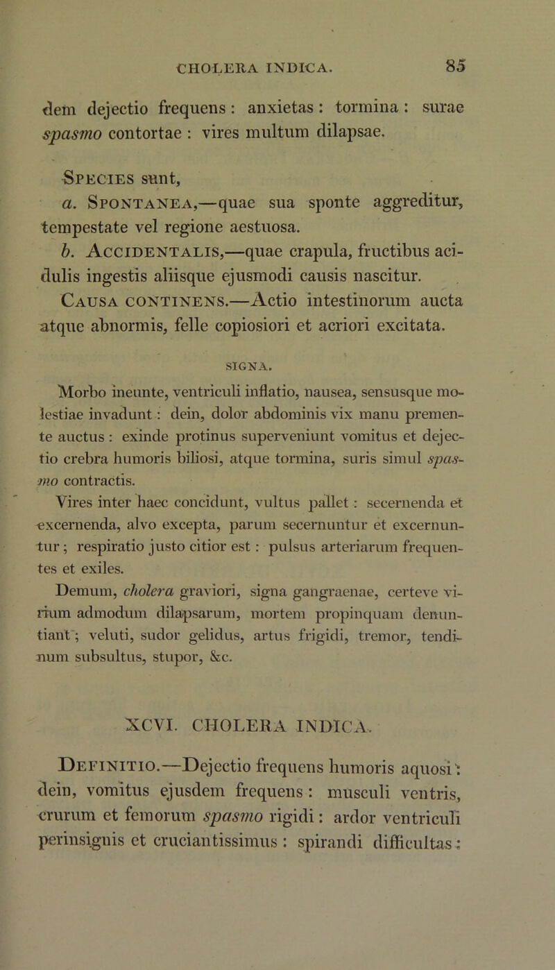 dem dejectio frequens : anxietas : tormina: surae spasmo contortae : vires multum dilapsae. Species sunt, a. Spontanea,—quae sua sponte aggreditur, tempestate vel regione aestuosa. b. Accidentalis,—quae crapula, fructibus aci- dulis ingestis aliisque ejusmodi causis nascitur. Causa continens.—Actio intestinorum aucta atque abnormis, felle copiosiori et acriori excitata. SIGNA. Morbo ineunte, ventriculi inflatio, nausea, sensusque mo- lestiae invadunt: dein, dolor abdominis vix manu premen- te auctus : exinde protinus superveniunt vomitus et dejec- tio crebra humoris biliosi, atque tormina, suris simul spas- mo contractis. Vires inter haec concidunt, vultus pallet: secernenda et excernenda, alvo excepta, parum secernuntur et excernun- tur ; respiratio justo citior est: pulsus arteriarum frequen- tes et exiles. Demum, cholera graviori, signa gangraenae, certeve vi- rium admodum dilapsarum, mortem propinquam denun- tiant; veluti, sudor gelidus, artus frigidi, tremor, tendi- num subsultus, stupor, &c. XCVI. CHOLERA INDICA. Definitio.—Dejectio frequens humoris aquosi’: dein, vomitus ejusdem frequens : musculi ventris, crurum et femorum spasmo rigidi: ardor ventriculi perinsignis et cruciantissimus : spirandi difficultas;