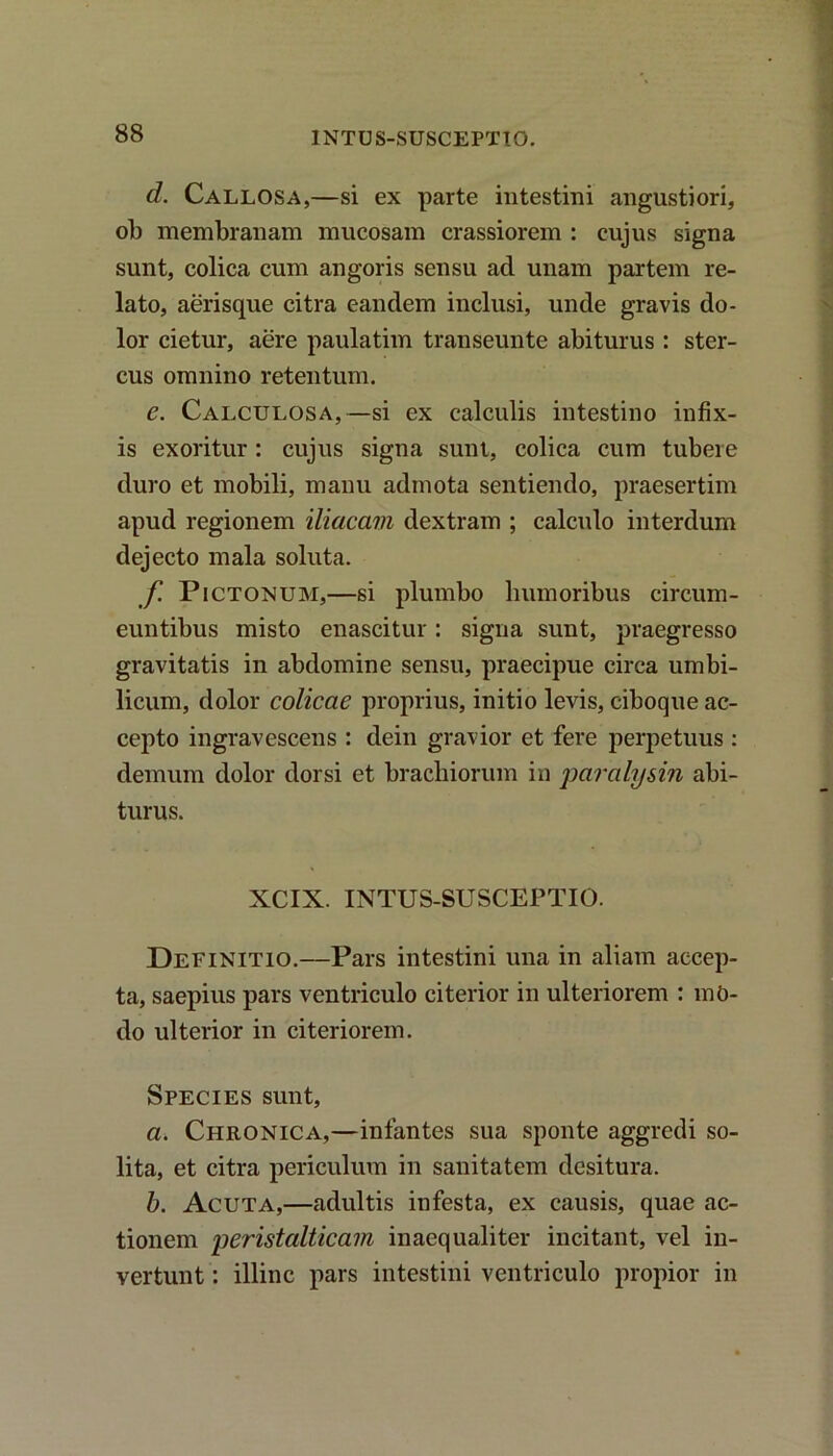 1NTUS-SUSCEPTI0. d. Callosa,—si ex parte intestini angustiori, ob membranam mucosam crassiorem : cujus signa sunt, colica cum angoris sensu ad unam partem re- lato, aerisque citra eandem inclusi, unde gravis do- lor cietur, aere paulatim transeunte abiturus: ster- cus omnino retentum. e. Calculosa,—si ex calculis intestino infix- is exoritur: cujus signa sunt, colica cum tubere duro et mobili, manu admota sentiendo, praesertim apud regionem iliacam dextram ; calculo interdum dejecto mala soluta. f Pictonum,—si plumbo humoribus circum- euntibus misto enascitur: signa sunt, praegresso gravitatis in abdomine sensu, praecipue circa umbi- licum, dolor colicae proprius, initio levis, ciboque ac- cepto ingravescens : dein gravior et fere perpetuus : demum dolor dorsi et brachiorum in paralysin abi- turus. XCIX. INTUS-SUSCEPTIO. Definitio.—Pars intestini una in aliam accep- ta, saepius pars ventriculo citerior in ulteriorem : mO- do ulterior in citeriorem. Species sunt, a. Chronica,—infantes sua sponte aggredi so- lita, et citra periculum in sanitatem desitura. b. Acuta,—adultis infesta, ex causis, quae ac- tionem peristalticam inaequaliter incitant, vel in- vertunt : illinc pars intestini ventriculo propior in