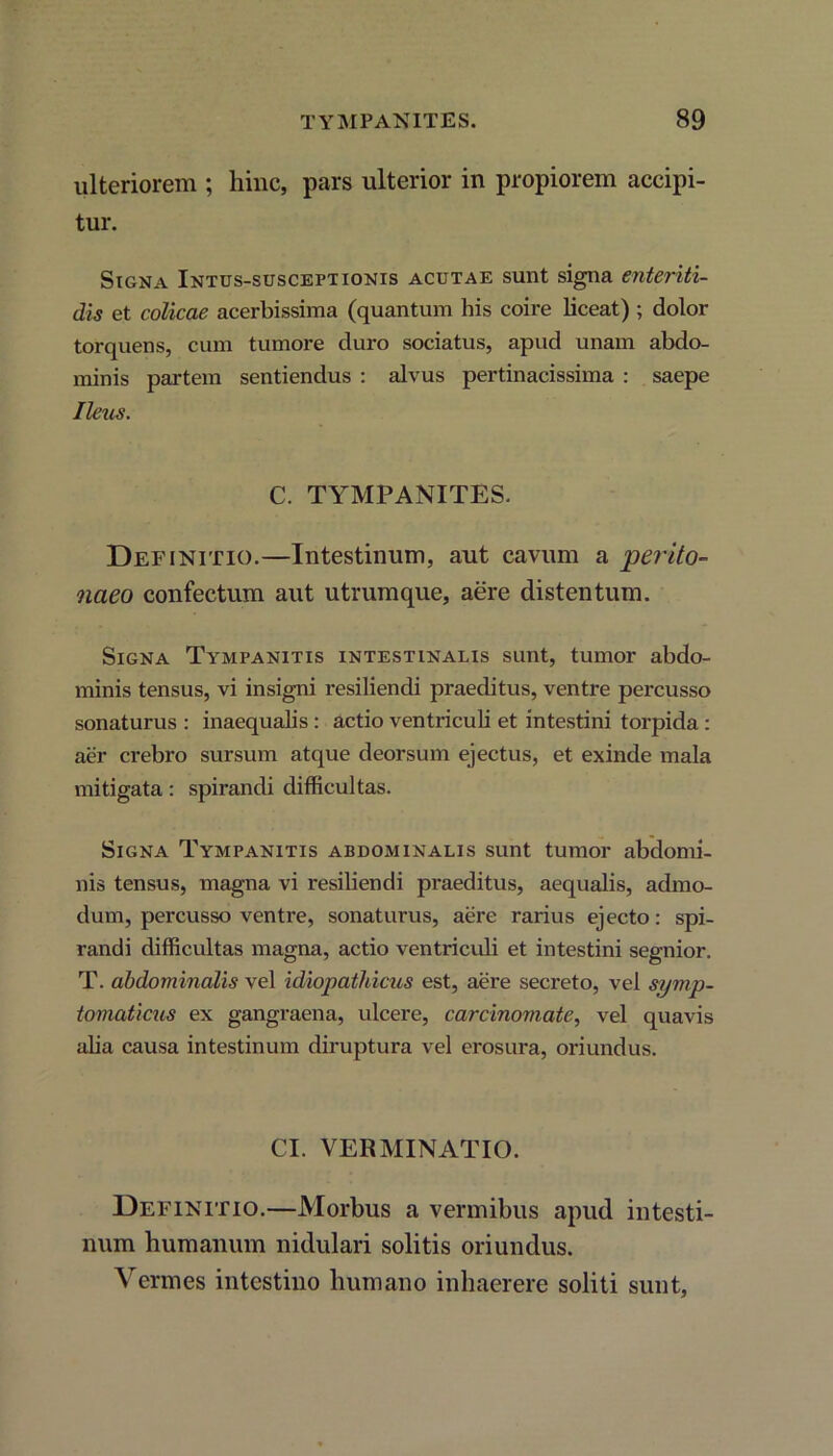 ulteriorem ; hinc, pars ulterior in propiorem accipi- tur. Signa Intus-susceptionis acutae sunt signa enteriti- dis et colicae acerbissima (quantum his coire liceat) ; dolor torquens, cum tumore duro sociatus, apud unam abdo- minis partem sentiendus : alvus pertinacissima : saepe Ileus. C. TYMPANITES. Definitio.—Intestinum, aut cavum a perito- naeo confectum aut utrumque, aere distentum. Signa Tympanitis intestinalis sunt, tumor abdo- minis tensus, vi insigni resiliendi praeditus, ventre percusso sonaturus : inaequalis : actio ventriculi et intestini torpida : aer crebro sursum atque deorsum ejectus, et exinde mala mitigata: spirandi difficultas. Signa Tympanitis abdominalis sunt tumor abdomi- nis tensus, magna vi resiliendi praeditus, aequalis, admo- dum, percusso ventre, sonaturus, aere rarius ejecto: spi- randi difficultas magna, actio ventriculi et intestini segnior. T. abdominalis vel idiopathicus est, aere secreto, vel symp- tomaticus ex gangraena, ulcere, carcinomate, vel quavis alia causa intestinum diruptura vel erosura, oriundus. CI. VERMINATIO. Definitio.—Morbus a vermibus apud intesti- num humanum nidulari solitis oriundus. Vermes intestino humano inhaerere soliti sunt,