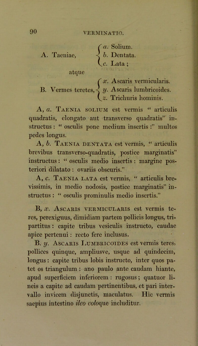 VERMINATIO. C a. Solium. A. Taeniae, < b. Dentata. \c. Lata ; atque C oc. Ascaris vermicularis. B. Vermes teretes,^ y. Ascaris lumbricoides. \^z. Tricliuris hominis. A, a. Taenia solium est vermis “ articulis quadratis, elongato aut transverso quadratis”' in- structus : “ osculis pone medium insertis multos pedes longus. A, b. Taenia dentata est vermis, “ articulis brevibus trans ver so-quadratis, postice marginatis” instructus: “ osculis medio insertis : margine pos- teriori dilatato: ovariis obscuris.” A, c. Taenia lata est vermis, “ articulis bre- vissimis, in medio nodosis, postice marginatis” in- structus : “ osculis prominulis medio insertis.” B, x. Ascaris vermicularis est vermis te- res, perexiguus, dimidiam partem pollicis longus, tri- partitus : capite tribus vesiculis instructo, caudae apice pertenui: recto fere inclusus. B. y. Ascaris Lumbricoides est vermis teres5 pollices quinque, ampliusve, usque ad quindecim, longus: capite tribus lobis instructo, inter quos pa- tet os triangulum : ano paulo ante caudam liiante, apud superficiem inferiorem : rugosus; quatuor li- neis a capite ad caudam pertinentibus, et pari inter- vallo invicem disjunctis, maculatus. Hic vermis saepius intestino ileo co/oque includitur.