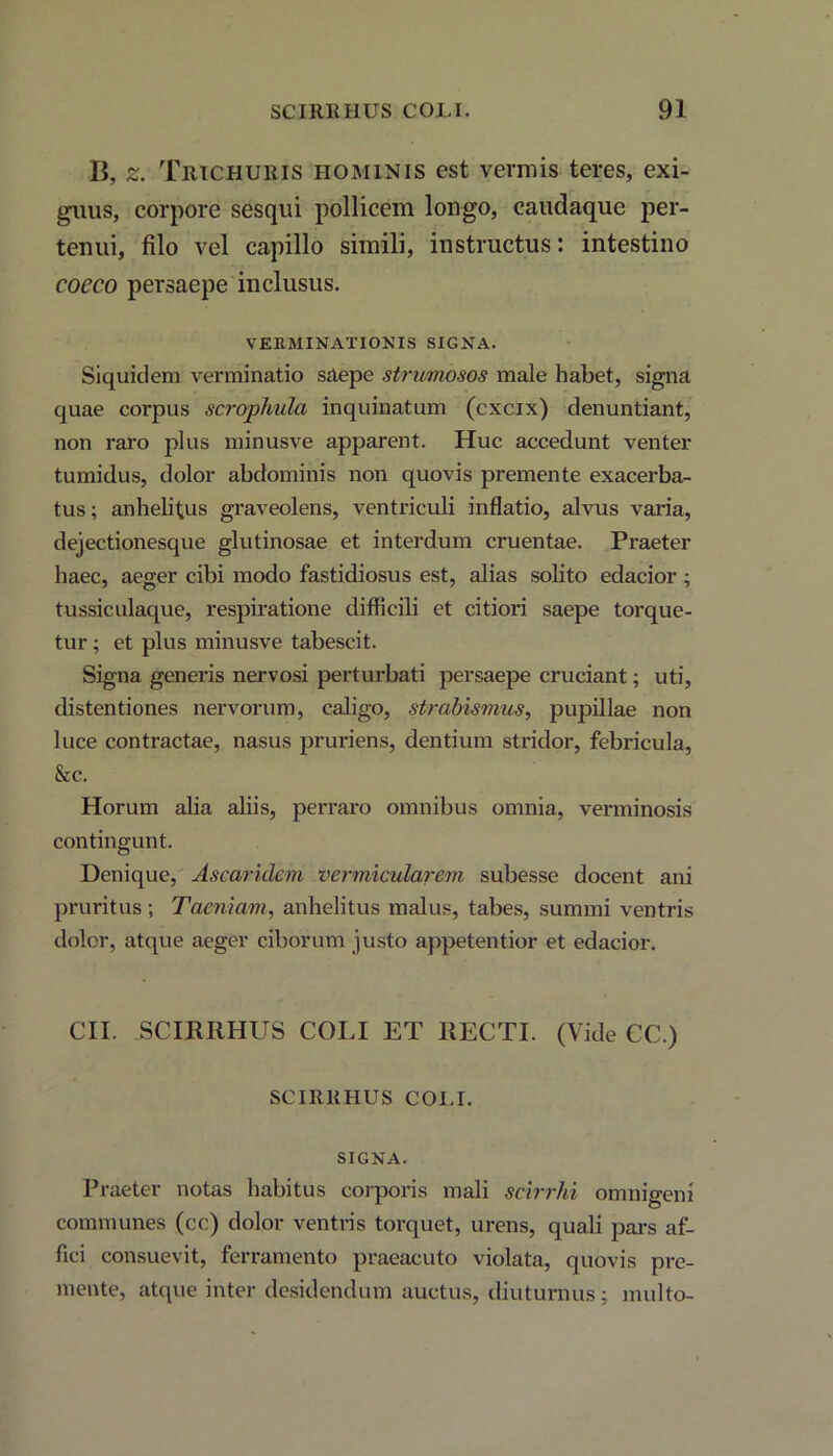 C, z. Trichuris hominis est vermis teres, exi- guus, corpore sesqui pollicem longo, caudaque per- tenui, filo vel capillo simili, instructus: intestino coeco persaepe inclusus. VERMINATIONIS SIGNA. Siquidem verminatio saepe strumosos male habet, signa quae corpus scrophulci inquinatum (cxcix) denuntiant, non raro plus minusve apparent. Huc accedunt venter tumidus, dolor abdominis non quovis premente exacerba- tus ; anhelitus graveolens, ventriculi inflatio, alvus varia, dejectionesque glutinosae et interdum cruentae. Praeter haec, aeger cibi modo fastidiosus est, alias solito edacior ; tussiculaque, respiratione difficili et citiori saepe torque- tur ; et plus minusve tabescit. Signa generis nervosi perturbati persaepe cruciant; uti, distentiones nervorum, caligo, strabismus, pupillae non luce contractae, nasus pruriens, dentium stridor, febricula, &c. Horum alia aliis, perraro omnibus omnia, verminosis contingunt. Denique, Ascaridem vermicularem subesse docent ani pruritus; Taeniam, anhelitus malus, tabes, summi ventris dolor, atque aeger ciborum justo appetentior et edacior. CII. SCIRItHUS COLI ET RECTI. (Vide CC.) SCIRRHUS COI.I. SIGNA. Praeter notas habitus corporis mali scirrhi omnigeni communes (cc) dolor ventris torquet, urens, quali pars af- fici consuevit, ferramento praeacuto violata, quovis pre- mente, atque inter desidendum auctus, diuturnus; multo-