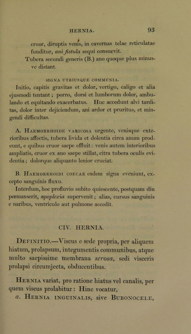 eruor, diruptis venis, in cavernas telae reticulatae funditur, ani fistula sequi consuevit. Tubera secundi generis (B.) ano quoque plus minus- ve distant. SIGNA UTRIUSQ.UE COMMUNIA. Initio, capitis gravitas et dolor, vertigo, caligo et alia ejusmodi tentant; porro, dorsi et lumborum dolor, ambu- lando et equitando exacerbatus. Huc accedunt alvi tardi- tas, dolor inter dejiciendum, ani ardor et pruritus, et min- gendi difficultas. A. Haemorrhoide varicosa urgente, venisque exte- rioribus affectis, tubera livida et dolentia circa anum prod- eunt, e quibus eruor saepe effluit: venis autem interioribus ampliatis, eruor ex ano saepe stillat, citra tubera oculis evi- dentia; dolorque aliquanto lenior cruciat. B. Haemorrhoidi coecae eadem signa eveniunt, ex- cepto sanguinis fluxu. Interdum, hoc profluvio subito quiescente, postquam diu permanserit, apoplexia supervenit; alias, cursus sanguinis e naribus, ventriculo aut pulmone accedit. CIV. HERNIA. Definitio.—Viscus e sede propria, per aliquem hiatum, prolapsum, integumentis communibus, atque multo saepissime membrana sei'osa, sedi visceris prolapsi circumjecta, obducentibus. Hernia variat, pro ratione hiatus vel canalis, per quem viscus prolabitur : Hinc vocatur, a. Hernia inguinalis, sive Bubonocele,