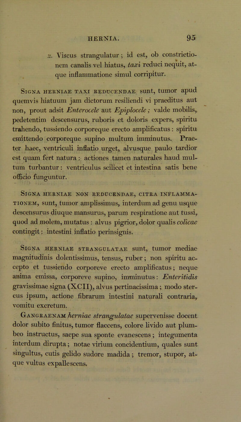 z. Viscus strangulatur; id est, ob constrictio- nem canalis vel hiatus, taxi reduci nequit, at- que inflammatione simul corripitur. Signa herniae taxi reducendae sunt, tumor apud quemvis hiatuum jam dictorum resiliendi vi praeditus aut non, prout adsit Enterocele aut Epiplocele; valde mobilis, pedetentim descensurus, ruboris et doloris expers, spiritu trahendo, tussiendo corporeque erecto amplificatus : spiritu emittendo corporeque supino multum imminutus. Prae- ter haec, ventriculi inflatio urget, alvusque paulo tardior est quam fert natura : actiones tamen naturales haud mul- tum turbantur: ventriculus scilicet et intestina satis bene officio funguntur. Signa herniae non reducendae, citra inflamma- tionem, sunt, tumor amplissimus, interdum ad genu usque descensurus diuque mansurus, parum respiratione aut tussi, quod ad molem, mutatus : alvus pigrior, dolor qualis colicae contingit: intestini inflatio perinsignis. Signa herniae strangulatae sunt, tumor mediae magnitudinis dolentissimus, tensus, ruber; non spiritu ac- cepto et tussiendo corporeve erecto amplificatus; neque anima emissa, corporeve supino, imminutus: Enteritidis gravissimae signa (XCII), alvus pertinacissima; modo ster- cus ipsum, actione fibrarum intestini naturali contraria, vomitu excretum. Gangraenam herniae strangulatae supervenisse docent dolor subito finitus, tumor flaccens, colore livido aut plum- beo instructus, saepe sua sponte evanescens; integumenta interdum dirupta; notae virium concidentium, quales sunt singultus, cutis gelido sudore madida; tremor, stupor, at- que vultus expallescens.