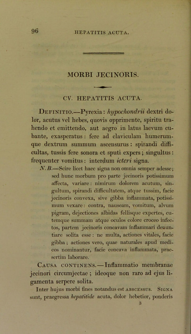 HEPATITIS ACUTA. MORBI JEC1NORIS. CV. HEPATITIS ACUTA. Definitio.—Pyrexia: hypochondrii dextri do- lor, acutus vel hebes, quovis opprimente, spiritu tra- hendo et emittendo, aut aegro in latus laevum cu- bante, exasperatus : fere ad claviculam humerum- que dextrum summum ascensurus : spirandi diffi- cultas, tussis fere sonora et sputi expers; singultus: frequenter vomitus : interdum icteri signa. N.B.—Scire licet haec signa non omnia semper adesse; sed hunc morbum pro parte jecinoris potissimum affecta, variare: nimirum dolorem acutum, sin- gultum, spirandi difficultatem, atque tussim, facie jecinoris convexa, sive gibba inflammata, potissi- mum vexare: contra, nauseam, vomitum, alvum pigram, dejectiones albidas fellisque expertes, cu- temque summam atque oculos colore croceo infec- tos, partem jecinoris concavam inflammari denun- tiare solita esse : ne multa, actiones vitales, facie gibba; actiones vero, quae naturales apud medi- cos nominantur, facie concava inflammata, prae- sertim laborare. Causa continens.—Inflammatio membranae jecinori circumjectae ; ideoque non raro ad ejus li- gamenta serpere solita. Inter hujus morbi fines notandus est abscessus. Signa sunt, praegressa hepatitide acuta, dolor hebetior, ponderis 3