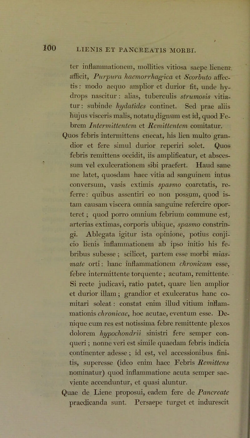 LIENIS ET PANCREATIS MORBE ter inflammationem, mollities vitiosa saepe lienem, afficit, Purpura haemorrhagica et Scorhuto affec- tis : modo aequo amplior et durior fit, unde hy- drops nascitur: alias, tuberculis strumosis vitia- tur: subinde hydatides continet. Sed prae aliis hujus visceris malis, notatu tdignum est id, quod Fe- brem Intermittentem et Remittentem comitatur. Quos febris intermittens enecat, his lien multo gran- dior et fere simul durior reperiri solet. Quos febris remittens occidit, iis amplificatur, et absces- sum vel exulcerationem sibi praefert. Haud sane me latet, quosdam haec vitia ad sanguinem intus conversum, vasis extimis spasmo coarctatis, re- ferre: quibus assentiri eo non possum, quod is- tam causam viscera omnia sanguine refercire opor- teret ; quod porro omnium febrium commune est, arterias extimas, corporis ubique, spasmo constrin- gi. Ablegata igitur ista opinione, potius conji- cio lienis inflammationem ab ipso initio his fe- bribus subesse; scilicet, partem esse morbi mias- mate orti: hanc inflammationem chronicam esse, febre intermittente torquente; acutam, remittente. Si recte judicavi, ratio patet, quare lien amplior et durior illam; grandior et exulceratus hanc co- mitari soleat: constat enim illud vitium inflam- mationis chronicae, hoc acutae, eventum esse. De- nique cum res est notissima febre remittente plexos dolorem hypochondrii sinistri fere semper con- queri ; nonne veri est simile quaedam febris indicia continenter adesse; id est, vel accessionibus fini- tis, superesse (ideo enim haec Febris Remittens nominatur) quod inflammatione acuta semper sae- viente accenduntur, et quasi aluntur. Quae de Liene proposui, eadem fere de Pancreate praedicanda sunt. Persaepe turget et indurescit