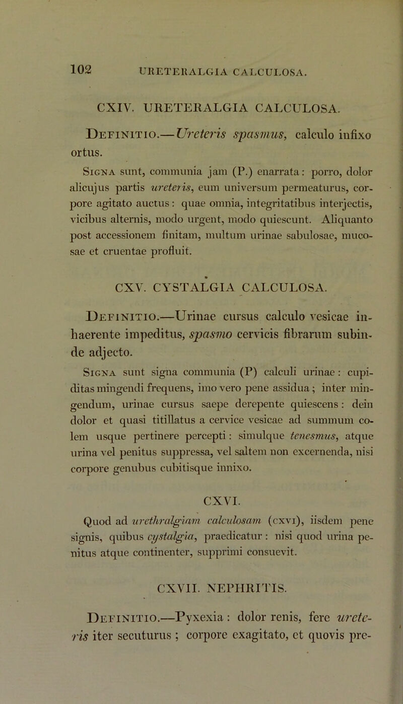 CXIV. URETEUALGIA CALCULOSA. Definitio.— Ureteris spasmus, calculo infixo ortus. Signa sunt, communia jam (P.) enarrata: porro, dolor alicujus partis ureteris, eum universum permeaturus, cor- pore agitato auctus : quae omnia, integritatibus interjectis, vicibus alternis, modo urgent, modo quiescunt. Aliquanto post accessionem finitam, multum urinae sabulosae, muco- sae et cruentae profluit. CXV. CYSTALGIA CALCULOSA. Definitio.—Urinae cursus calculo vesicae in- haerente impeditus, spasmo cervicis fibrarum subin- de adjecto. Signa sunt signa communia (P) calculi urinae : cupi- ditas mingendi frequens, imo vero pene assidua; inter min- gendum, urinae cursus saepe derepente quiescens: dein dolor et quasi titillatus a cervice vesicae ad summum co- lem usque pertinere percepti: simulque tenesmus, atque urina vel penitus suppressa, vel saltem non excernenda, nisi corpore genubus cubitisque innixo. CXVI. Quod ad urethralgiam calculosam (cxvi), iisdem pene signis, quibus cystalgia, praedicatur: nisi quod urina pe- nitus atque continenter, supprimi consuevit. CXV1I. NEPHRITIS. Definitio.—Pyxexia : dolor renis, fere urete- ris iter secuturus ; corpore exagitato, et quovis pre-