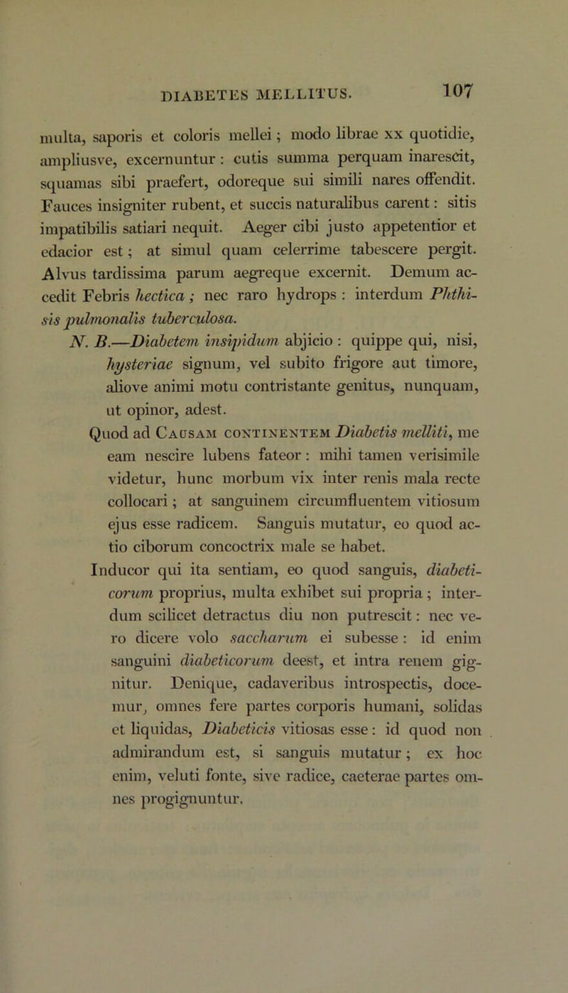 DIABETES MELLITUS. multa, saporis et eoioris mellei; modo librae xx quotidie, ampliusve, excernuntur : cutis summa perquam inarescit, squamas sibi praefert, odoreque sui simili nares offendit. Fauces insigniter rubent, et succis naturalibus carent: sitis impatibilis satiari nequit. Aeger cibi justo appetentior et edacior est; at simul quam celerrime tabescere pergit. Alvus tardissima parum aegreque excernit. Demum ac- cedit Febris hectica; nec raro hydrops : interdum Phthi- sis pylmonalis tuberculosa. N. B.—Diabetevi insipidum abjicio : quippe qui, nisi, liysteriae signum, vel subito frigore aut timore, aliove animi motu contristante genitus, nunquam, ut opinor, adest. Quod ad Causam continentem Diabetis melliti, me eam nescire lubens fateor: mihi tamen verisimile videtur, hunc morbum vix inter renis mala recte collocari; at sanguinem circumfluentem vitiosum ejus esse radicem. Sanguis mutatur, eo quod ac- tio ciborum concoctrix male se habet. Inducor qui ita sentiam, eo quod sanguis, diabeti- corum proprius, multa exhibet sui propria; inter- dum scilicet detractus diu non putrescit: nec ve- ro dicere volo saccharum ei subesse : id enim sanguini diabeticorum deest, et intra renem gig- nitur. Denique, cadaveribus introspectis, doce- mur, omnes fere partes corporis humani, solidas et liquidas, Diabeticis vitiosas esse: id quod non admirandum est, si sanguis mutatur; ex hoc enim, veluti fonte, sive radice, caeterae partes om- nes progignuntur.