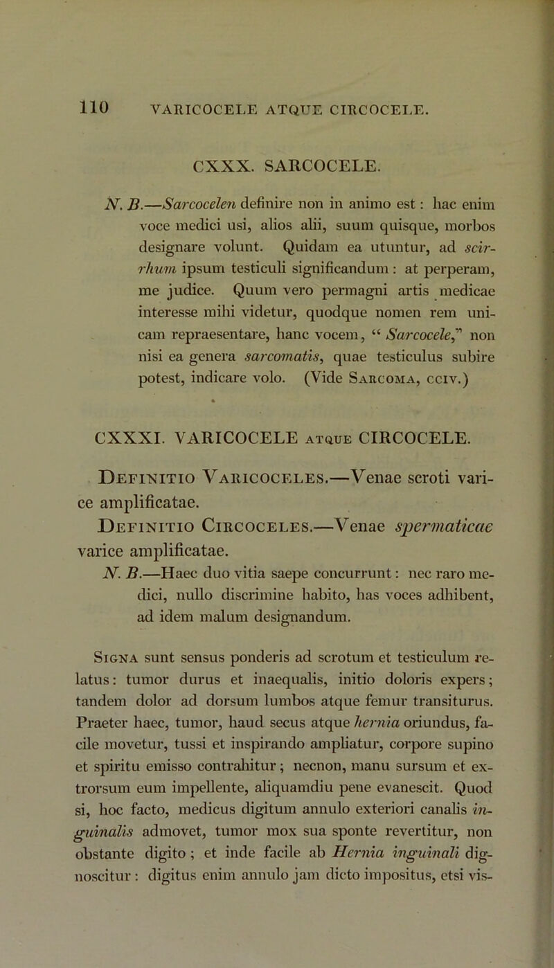 CXXX. SARCOCELE. N. B.—Sarcocelen definire non in animo est: hac enim voce medici usi, alios alii, suum quisque, morbos designare volunt. Quidam ea utuntur, ad scir- rimm ipsum testiculi significandum : at perperam, me judice. Quum vero permagni artis medicae interesse mihi videtur, quodque nomen rem uni- cam repraesentare, hanc vocem, “ Sarcocele,” non nisi ea genera sarcomatis, quae testiculus subire potest, indicare volo. (Vide Sarcoma, cciv.) • CXXXI. VARICOCELE atque CIRCOCELE. Definitio Varicoceles.—Venae scroti vari- ce amplificatae. Definitio Circoceles.—Venae spermaticae varice amplificatae. N. B.—Haec duo vitia saepe concurrunt: nec raro me- dici, nullo discrimine habito, has voces adhibent, ad idem malum designandum. Signa sunt sensus ponderis ad scrotum et testiculum re- latus : tumor durus et inaequalis, initio doloris expers; tandem dolor ad dorsum lumbos atque femur transiturus. Praeter haec, tumor, haud secus atque hernia oriundus, fa- cile movetur, tussi et inspirando ampliatur, corpore supino et spiritu emisso contrahitur; necnon, manu sursum et ex- trorsum eum impellente, aliquamdiu pene evanescit. Quod si, hoc facto, medicus digitum annulo exteriori canalis in- guinalis admovet, tumor mox sua sponte revertitur, non obstante digito; et inde facile ab Hernia inguinali dig- noscitur : digitus enim annulo jam dicto impositus, etsi vis-