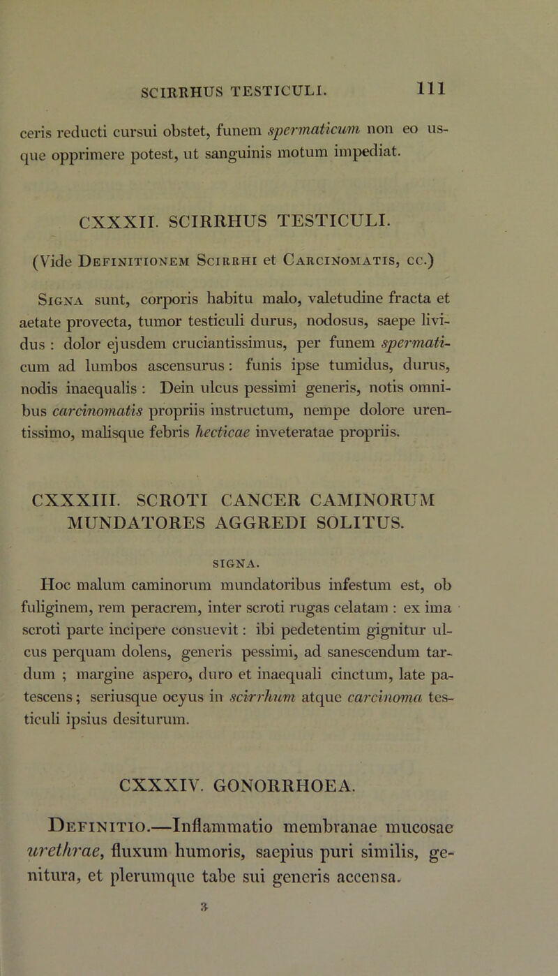 SCIRRHUS TESTICULI. ceris reducti cursui obstet, funem spermaticum non eo us- que opprimere potest, ut sanguinis motum impediat. CXXXII. SCIRRHUS TESTICULI. (Vide Definitionem Scirrhi et Carcinomatis, cc.) Signa sunt, corporis habitu malo, valetudine fracta et aetate provecta, tumor testiculi durus, nodosus, saepe livi- dus : dolor ejusdem cruciantissimus, per funem spermati- cam. ad lumbos ascensurus: funis ipse tumidus, durus, nodis inaequalis : Dein ulcus pessimi generis, notis omni- bus carcinomatis propriis instructum, nempe dolore uren- tissimo, malisque febris hecticae inveteratae propriis. CXXXIII. SCROTI CANCER CAMINORUM MUNDATORES AGGREDI SOLITUS. SIGNA. Hoc malum caminorum mundatoribus infestum est, ob fuliginem, rem peracrem, inter scroti rugas celatam : ex ima scroti parte incipere consuevit: ibi pedetentim gignitur ul- cus perquam dolens, generis pessimi, ad sanescendum tar- dum ; margine aspero, duro et inaequali cinctum, late pa- tescens ; seriusque ocyus in scirrhum atque carcinoma tes- ticuli ipsius desiturum. CXXXIV. GONORRHOEA. Definitio.—Inflammatio membranae mucosae urethrae, fluxum humoris, saepius puri similis, ge- nitum, et plerumque tabe sui generis accensa.