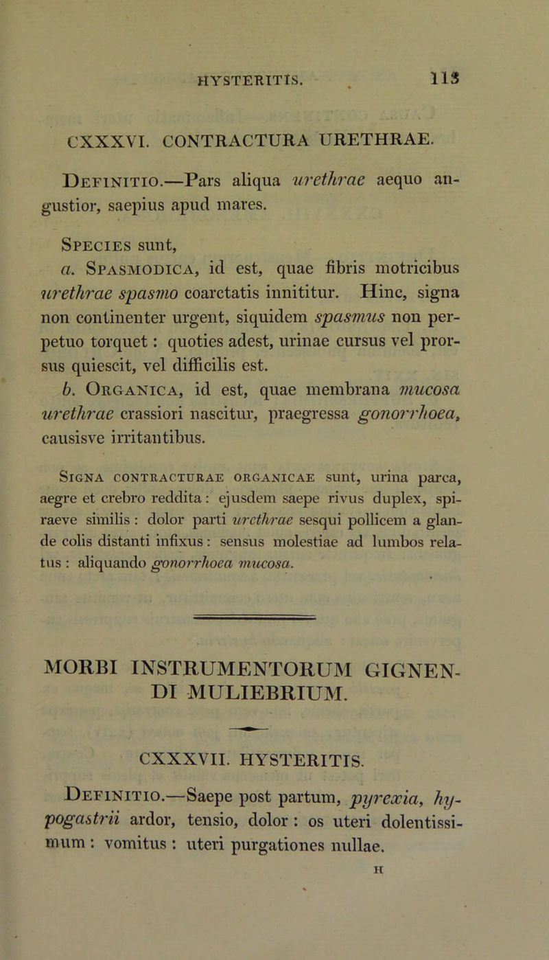 CXXXVI. CONTRACTURA URETHRAE. Definitio.—Pars aliqua urethrae aequo an- gustior, saepius apud mares. Species sunt, a. Spasmodica, id est, quae fibris motricibus urethrae spasmo coarctatis innititur. Hinc, signa non continenter urgent, siquidem spasmus non per- petuo torquet: quoties adest, urinae cursus vel pror- sus quiescit, vel difficilis est. b. Organica, id est, quae membrana mucosa urethrae crassiori nascitur, praegressa gonorrhoea, causisve irritantibus. Signa contracturae organicae sunt, urina parca, aegre et crebro reddita: ejusdem saepe rivus duplex, spi- raeve similis : dolor parti urethrae sesqui pollicem a glan- de colis distanti infixus: sensus molestiae ad lumbos rela- tus : aliquando gonorrhoea mucosa. MORBI INSTRUMENTORUM GIGNEN- DI MULIEBRIUM. CXXXVII. HYSTERITIS. Definitio.—Saepe post partum, pyrexia, hy- pogastrii ardor, tensio, dolor : os uteri dolentissi- mum : vomitus : uteri purgationes nullae. h